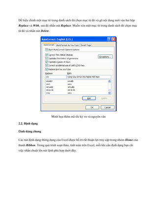 Ðể hiệu chỉnh một mục từ trong danh sách thì ch n mục từ đó và gõ nội dung mới vào hai hộp Replace và With, sau đó nhấn nút Replace. Mu n xóa một mục từ trong danh sách thì ch n mục từ đó và nhấn nút Delete. 
Minh h a thêm mã t c ký vn và nguyên văn 
2.2. Định dạng 
Định dạng chung 
Các nút định dạng thông dụng của Excel được b trí rất thuận lợi truy cập trong nhóm Home của thanh Ribbon. Trong quá trình soạn thảo, tính toán trên Excel, mỗi khi cần định dạng bạn chỉ việc nhấn chuột lên nút lệnh phù hợp dưới đây.  