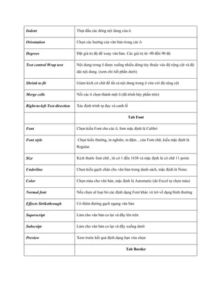 Indent 
Thụt đầu các dòng nội dung của ô. 
Orientation 
Ch n các hướng của văn bản trong các ô. 
Degrees 
Đặt giá trị độ để xoay văn bản. Các giá trị từ -90 đ n 90 độ 
Text control Wrap text 
Nội dung trong ô được xu ng nhiều dòng tùy thuộc vào độ rộng cột và độ dài nội dung. (xem chi ti t phần dưới) 
Shrink to fit 
Giảm kích cở chữ để tất cả nội dung trong ô vừa với độ rộng cột 
Merge cells 
N i các ô ch n thành một ô (đã trình bày phần trên) 
Right-to-left Text direction 
Xác định trình t đ c và canh lề 
Tab Font 
Font 
Ch n kiểu Font cho các ô, font mặc định là Calibri 
Font style 
Ch n kiểu thường, in nghiên, in đậm…của Font chữ, kiểu mặc định là Regular. 
Size 
Kích thước font chữ , từ cở 1 đ n 1638 và mặc định là cở chữ 11 point. 
Underline 
Ch n kiểu gạch chân cho văn bản trong danh sách, mặc định là None. 
Color 
Ch n màu cho văn bản, mặc định là Automatic (do Excel t ch n màu) 
Normal font 
N u ch n sẽ loại bỏ các định dạng Font khác và trở về dạng bình thường 
Effects Strikethrough 
Có thêm đường gạch ngang văn bản 
Superscript 
Làm cho văn bản co lại và đẩy lên trên 
Subscript 
Làm cho văn bản co lại và đẩy xu ng dưới 
Preview 
Xem trước k t quả định dạng bạn vừa ch n 
Tab Border  