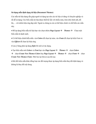 Sử dụng mẫu định dạng tài liệu (Document Themes) 
Các mẫu tài liệu d ng sẵn giúp người sử dụng tạo nên các tài liệu có dáng vẽ chuyên nghiệp và rất dễ sử dụng. Các biểu mẫu tài liệu được thi t k sẵn với nhiều màu, font chữ, hình ảnh, đồ thị,… với nhiều hiệu ứng đẹp mắt. Ngoài ra chúng ta còn có thể hiệu chỉnh và ch bi n các mẫu này. 
Để áp dụng biểu mẫu tài liệu bạn vào ch n nhóm Page Layout Themes Ch n một biểu mẫu từ danh sách. 
Có thể hiệu chỉnh biễu mẫu: vào Colors để ch n lại màu, vào Fonts để ch n lại kiểu Font và vào Effects để ch n lại hiệu ứng. 
Lưu ý bảng phải áp dụng Style thì mới có tác dụng. 
Tạo biểu mẫu mới Colors và Font bạn vào Page Layout Themes ch n Colors ch n Create New Themes Colors hay Page Layout Themes ch n Fonts ch n Create New Themes Fonts. Nhớ lưu lại (Save) sau khi tạo. 
Khi đổi kiểu mẫu khác đồng loạt các đ i tượng được áp dụng biểu mẫu thay đổi định dạng và không bị thay đổi nội dung.  