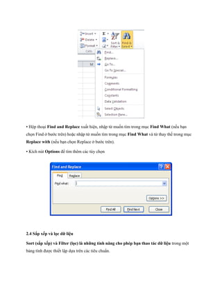 • Hộp thoại Find and Replace xuất hiện, nhập từ mu n tìm trong mục Find What (n u bạn ch n Find ở bước trên) hoặc nhập từ mu n tìm trong mục Find What và từ thay th trong mục Replace with (n u bạn ch n Replace ở bước trên). 
• Kích nút Options để tìm thêm các tùy ch n 
2.4 Sắp xếp và lọc dữ liệu 
Sort (sắp xếp) và Filter (lọc) là những tính năng cho phép bạn thao tác dữ liệu trong một bảng tính được thi t lập d a trên các tiêu chuẩn.  