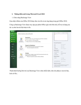 I. Những điểm mới trong Microsoft Excel 2010 
1. Chức năng Backstage View 
Giao diện ribbon của Office 2010 được đưa vào tất cả các ứng dụng trong gói Office 2010. 
Công cụ Backstage View được truy cập qua phím Office (góc trên bên trái), hỗ trợ sử dụng các tác vụ như lưu tài liệu hoặc in ấn. 
Thanh định hướng bên trái của Backstage View chứa nhiều lệnh, như cho phép ai sửa tài liệu, kích cỡ file...  