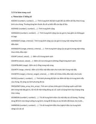 3.2 Các hàm trong excel 
a. Nhóm hàm về thống kê 
AVEDEV (number1, number2, ...) : Tính trung bình độ lệch tuyệt đối các điểm dữ liệu theo trung bình của ch ng. Thường ùng làm thước đo về sự biến đổi của tập số liệu 
AVERAGE (number1, number2, ...) : Tính trung bình cộng 
AVERAGEA (number1, number2, ...) : Tính trung bình cộng của các giá trị, bao gồm cả những giá trị logic 
AVERAGEIF (range, criteria1) : Tính trung bình cộng của các giá trị trong một mảng theo một điều kiện 
AVERAGEIFS (range, criteria1, criteria2, ...) : Tính trung bình cộng của các giá trị trong một mảng theo nhiều điều kiện 
COUNT (value1, value2, ...) : Đếm số ô trong danh sách 
COUNTA (value1, value2, ...) : Đếm số ô có chứa giá trị (không rỗng) trong danh sách 
COUNTBLANK (range) : Đếm các ô rỗng trong một vùng 
COUNT F (range, criteria) : Đếm số ô thỏa một điều kiện cho trước bên trong một dãy 
COUNTIFS (range1, criteria1, range2, criteria2, ...) : Đếm số ô thỏa nhiều điều kiện cho trước 
DEVSQ (number1, number2, ...) : Tính bình phương độ lệch các điểm dữ liệu từ trung bình mẫu của chúng, rồi cộng các bình phương đó lại. 
FREQUENCY (data_array, bins_array) : Tính xem có bao nhiêu giá trị thường xuyên xuất hiện bên trong một dãy giá trị, rồi trả về một mảng đứng các số. Luôn sử dụng hàm này ở dạng công thức mảng 
GEOMEAN (number1, number2, ...) : Trả về trung bình nhân của một dãy các số ương. Thường ùng để tính mức tăng trưởng trung bình, trong đó lãi k p có các lãi biến đổi được cho trước... 
HARMEAN (number1, number2, ...) : Trả về trung bình điều hòa (nghịch đảo của trung bình cộng) của các số  
