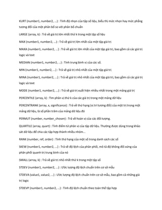 KURT (number1, number2, ...) : Tính độ nhọn của tập số liệu, biểu thị mức nhọn hay mức phẳng tương đối của một phân bố so với phân bố chuẩn 
LARGE (array, k) : Trả về giá trị lớn nhất thứ k trong một tập số liệu 
MAX (number1, number2, ...) : Trả về giá trị lớn nhất của một tập giá trị 
MAXA (number1, number2, ...) : Trả về giá trị lớn nhất của một tập giá trị, bao gồm cả các giá trị logic và text 
MEDIAN (number1, number2, ...) : Tính trung bình vị của các số. 
MIN (number1, number2, ...) : Trả về giá trị nhỏ nhất của một tập giá trị 
MINA (number1, number2, ...) : Trả về giá trị nhỏ nhất của một tập giá trị, bao gồm cả các giá trị logic và text 
MODE (number1, number2, ...) : Trả về giá trị xuất hiện nhiều nhất trong một mảng giá trị 
PERCENTILE (array, k) : Tìm phân vị thứ k của các giá trị trong một mảng dữ liệu 
PERCENTRANK (array, x, significance) : Trả về thứ hạng (vị trí tương đối) của một trị trong một mảng dữ liệu, là số phần trăm của mảng dữ liệu đó 
PERMUT (number, number_chosen) : Trả về hoán vị của các đối tượng. 
QUART LE (array, quart) : Tính điểm tứ phân vị của tập dữ liệu. Thường được dùng trong khảo sát dữ liệu để chia các tập hợp thành nhiều nhóm... 
RANK (number, ref, order) : Tính thứ hạng của một số trong danh sách các số 
SKEW (number1, number2, ...) : Trả về độ lệch của phân phối, mô tả độ không đối xứng của phân phối quanh trị trung bình của nó 
SMALL (array, k) : Trả về giá trị nhỏ nhất thứ k trong một tập số 
STDEV (number1, number2, ...) : Ước lượng độ lệch chuẩn trên cơ sở mẫu 
STDEVA (value1, value2, ...) : Ước lượng độ lệch chuẩn trên cơ sở mẫu, bao gồm cả những giá trị logic 
STDEVP (number1, number2, ...) : Tính độ lệch chuẩn theo toàn thể tập hợp  