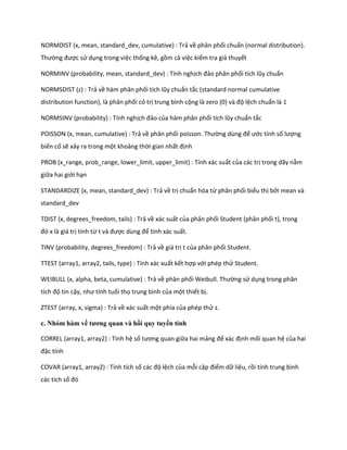NORMDIST (x, mean, standard_dev, cumulative) : Trả về phân phối chuẩn (normal distribution). Thường được sử dụng trong việc thống kê, gồm cả việc kiểm tra giả thuyết 
NORMINV (probability, mean, standard_dev) : Tính nghịch đảo phân phối tích lũy chuẩn 
NORMSDIST (z) : Trả về hàm phân phối tích lũy chuẩn tắc (standard normal cumulative distribution function), là phân phối có trị trung bình cộng là zero (0) và độ lệch chuẩn là 1 
NORMSINV (probability) : Tính nghịch đảo của hàm phân phối tích lũy chuẩn tắc 
POISSON (x, mean, cumulative) : Trả về phân phối poisson. Thường ùng để ước tính số lượng biến cố sẽ xảy ra trong một khoảng thời gian nhất định 
PROB (x_range, prob_range, lower_limit, upper_limit) : Tính xác suất của các trị trong dãy nằm giữa hai giới hạn 
STANDARDIZE (x, mean, standard_dev) : Trả về trị chuẩn hóa từ phân phối biểu thị bởi mean và standard_dev 
TDIST (x, degrees_freedom, tails) : Trả về xác suất của phân phối Student (phân phối t), trong đó x là giá trị tính từ t và được ùng để tính xác suất. 
TINV (probability, degrees_freedom) : Trả về giá trị t của phân phối Student. 
TTEST (array1, array2, tails, type) : Tính xác xuất kết hợp với phép thử Student. 
WEIBULL (x, alpha, beta, cumulative) : Trả về phân phối Weibull. Thường sử dụng trong phân tích độ tin cậy, như tính tuổi thọ trung bình của một thiết bị. 
ZTEST (array, x, sigma) : Trả về xác suất một phía của phép thử z. 
c. Nhóm hàm về tương quan và hồi quy tuyến tính 
CORREL (array1, array2) : Tính hệ số tương quan giữa hai mảng để xác định mối quan hệ của hai đặc tính 
COVAR (array1, array2) : Tính tích số các độ lệch của mỗi cặp điểm dữ liệu, rồi tính trung bình các tích số đó  