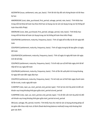 ACCR NT (issue, settlement, rate, par, basis) : Tính lãi tích lũy đối với chứng khoán trả lãi theo kz hạn 
AMORDEGRC (cost, date_purchased, first_period, salvage, period, rate, basis) : Tính khấu hao trong mỗi tài khóa kế toán tùy theo thời hạn sử dụng của tài sản (sử dụng trong các hệ thống kế toán theo kiểu Pháp) 
AMORLINC (cost, date_purchased, first_period, salvage, period, rate, basis) : Tính khấu hao trong mỗi tài khóa kế toán (sử dụng trong các hệ thống kế toán theo kiểu Pháp) 
COUPDAYBS (settlement, maturity, frequency, basis) : Tính số ngày kể từ đầu kz lãi tới ngày kết toán 
COUPDAYS (settlement, maturity, frequency, basis) : Tính số ngày trong kz lãi bao gồm cả ngày kết toán 
COUPDAYSCN (settlement, maturity, frequency, basis) : Tính số ngày từ ngày kết toán tới ngày tính lãi kế tiếp 
COUPNCD (settlement, maturity, frequency, basis) : Trả về một con số thể hiện ngày tính lãi kế tiếp kể từ sau ngày kết toán 
COUPNUM (settlement, maturity, frequency, basis) : Tính số lần lãi suất phải trả trong khoảng từ ngày kết toán đến ngày đáo hạn 
COUPPCD (settlement, maturity, frequency, basis) : Trả về một con số thể hiện ngày thanh toán lãi lần trước, trước ngày kết toán 
CUMIPMT (rate, nper, pv, start_period, end_period, type) : Tính lợi tức tích lũy phải trả đối với khoản vay trong khoảng thời gian giữa start_period và end_period 
CUMPRINC (rate, nper, pv, start_period, end_period, type) : Trả về tiền vốn tích lũy phải trả đối với khoản vay trong khoảng thời gian giữa start_period và end_period 
DB (cost, salvage, life, period, month) : Tính khấu hao cho một tài sản sử dụng phương pháp số ư giảm dần theo một mức cố định (fixed-declining balance method) trong một khoảng thời gian xác định.  