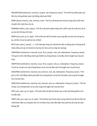 MDURATION (settlement, maturity, coupon, yld, frequency, basis) : Tính thời hạn Macauley sửa đổi cho chứng khoán dựa trên đồng mệnh giá $100 
MIRR (values, finance_rate, reinvest_rate) : Tính tỷ suất doanh lợi nội tại trong một chuỗi luân chuyển tiền mặt theo chu kz 
NOMINAL (effect_rate, npery) : Tính lãi suất anh nghĩa hằng năm, biết trước lãi suất thực tế và các kz tính lãi kép mỗi năm 
NPER (rate, pmt, pv, fv, type) : Tính số kz hạn để trả khoản vay trong đầu tư ựa trên từng chu kz, số tiền trả và tỷ suất lợi tức cố định 
NPV (rate, value1, value2, ...) : Tính hiện giá ròng của một khoản đầu tư bằng cách sử dụng tỷ lệ chiếu khấu với các chi khoản trả kz hạn (trị âm) và thu nhập (trị ương) 
ODDFPRICE (settlement, maturity, issue, first_coupon, rate, yld, redemption, frequency, basis) : Tính giá trị trên mỗi đồng mệnh giá $100 của chứng khoán có kz đầu tiên lẻ (ngắn hạn hay dài hạn) 
ODDFYIELD (settlement, maturity, issue, first_coupon, rate, pr, redemption, frequency, basis) : Trả về lợi nhuận của một chứng khoán có kz tính lãi đầu tiên là lẻ (ngắn hạn hay dài hạn) 
ODDLPRICE (settlement, maturity, last_interest, rate, yld, redemption, frequency, basis) : Tính giá trị trên mỗi đồng mệnh giá $100 của chứng khoán có kz tính lãi phiếu cuối cùng là lẻ (ngắn hạn hay dài hạn) 
ODDLYIELD (settlement, maturity, last_interest, rate, pr, redemption, frequency, basis) : Tính lợi nhuận của chứng khoán có kz cuối cùng là lẻ (ngắn hạn hay dài hạn) 
PMT (rate, nper, pv, fv, type) : Tính tiền phải trả đối với khoản vay có lãi suất không đổi và chi trả đều đặn 
PPMT (rate, per, nper, pv, fv, type) : Tính khoản vốn thanh toán trong một kz hạn đã cho đối với một khoản đầu tư, trong đó việc chi trả được thực hiện đều đặn theo định kz với một lãi suất không đổi  
