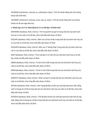 YIELDDISC (settlement, maturity, pr, redemption, basis) : Tính lợi nhuận hằng năm cho chứng khoán đã chiết khấu 
YIELDMAT (settlement, maturity, issue, rate, pr, basis) : Tính lợi nhuận hằng năm của chứng khoán trả lãi vào ngày đáo hạn 
e. Danh mục các Các Hàm Quản lý Cơ sở dữ liệu và Danh sách 
DAVERAGE (database, field, criteria) : Tính trung bình các giá trị trong một cột của danh sách hay các trị của một cơ sở dữ liệu, theo một điều kiện được chỉ định. 
DCOUNT ( atabase, fiel , criteria) : Đếm các ô chứa số liệu trong một cột của danh sách hay các trị của một cơ sở dữ liệu, theo một điều kiện được chỉ định. 
DCOUNTA (database, field, criteria) : Đếm các ô "không rỗng" trong một cột của danh sách hay các trị của một cơ sở dữ liệu, theo một điều kiện được chỉ định. 
DGET (database, field, criteria) : Trích một giá trị từ một cột của một anh sách hay cơ sở dữ liệu, khớp với điều kiện được chỉ định. 
DMAX (database, field, criteria) : Trả về trị lớn nhất trong một cột của một danh sách hay của một cơ sở dữ liệu, theo một điều kiện được chỉ định. 
DMIN (database, field, criteria) : Trả về trị nhỏ nhất trong một cột của một danh sách hay của một cơ sở dữ liệu, theo một điều kiện được chỉ định. 
DRODUCT (database, field, criteria) : Nhân các giá trị trong một cột của một danh sách hay của một cơ sở dữ liệu, theo một điều kiện được chỉ định. 
DSTDEV ( atabase, fiel , criteria) : Ước lượng độ lệch chuẩn của một tập hợp theo mẫu, bằng cách sử dụng các số liệu trong một cột của một danh sách hay của một cơ sở dữ liệu, theo một điều kiện được chỉ định. 
DSTDEVP ( atabase, fiel , criteria) : Tính độ lệch chuẩn của một tập hợp theo toàn thể các tập hợp, bằng cách sử dụng các số liệu trong một cột của một danh sách hay của một cơ sở dữ liệu, theo một điều kiện được chỉ định.  