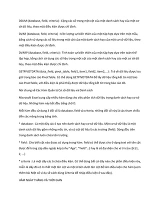 DSUM (database, field, criteria) : Cộng các số trong một cột của một danh sách hay của một cơ sở dữ liệu, theo một điều kiện được chỉ định. 
DVAR ( atabase, fiel , criteria) : Ước lượng sự biến thiên của một tập hợp dựa trên một mẫu, bằng cách sử dụng các số liệu trong một cột của một danh sách hay của một cơ sở dữ liệu, theo một điều kiện được chỉ định. 
DVARP (database, field, criteria) : Tính toán sự biến thiên của một tập hợp dựa trên toàn thể tập hợp, bằng cách sử dụng các số liệu trong một cột của một danh sách hay của một cơ sở dữ liệu, theo một điều kiện được chỉ định. 
GETPIVOTDATA (data_field, pivot_table, field1, item1, field2, item2,...) : Trả về dữ liệu được lưu giữ trong báo cáo PivotTable. Có thể ùng GETP VOTDATA để lấy dữ liệu tổng kết từ một báo cáo PivotTable, với điều kiện là phải thấy được dữ liệu tổng kết từ trong báo cáo đó. 
Nói chung về Các Hàm Quản l{ Cơ sở dữ liệu và Danh sách 
Microsoft Excel cung cấp nhiều hàm dùng cho việc phân tích dữ liệu trong anh sách hay cơ sở dữ liệu. Những hàm này bắt đầu bằng chữ D. 
Mỗi hàm đều sử dụng 3 đối số là database, field và criteria; những đối số này là các tham chiếu đến các mảng trong bảng tính. 
* database : Là một dãy các ô tạo nên anh sách hay cơ sở dữ liệu. Một cơ sở dữ liệu là một danh sách dữ liệu gồm những mẩu tin, và có cột dữ liệu là các trường (fiel ). Dòng đầu tiên trong danh sách luôn chứa tên trường. 
* field : Cho biết cột nào được sử dụng trong hàm. field có thể được cho ở dạng text với tên cột được để trong cặp dấu ngoặc k p (như "Age", "Yiel "...) hay là số đại diện cho vị trí của cột (1, 2, ...) 
* criteria : Là một dãy các ô chứa điều kiện. Có thể dùng bất cứ dãy nào cho phần điều kiện này, miễn là ãy đó có ít nhất một tên cột và một ô bên ưới tên cột để làm điều kiện cho hàm (xem thêm bài Một số ví dụ về cách ùng Criteria để nhập điều kiện ở sau đây). 
HÀM NGÀY THÁNG VÀ THỜI GIAN  