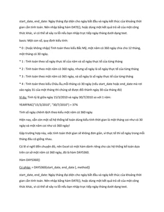 start_ ate, en _ ate: Ngày tháng đại diện cho ngày bắt đầu và ngày kết thúc của khoảng thời gian cần tính toán. Nên nhập bằng hàm DATE(), hoặc dùng một kết quả trả về của một công thức khác, vì có thể sẽ xảy ra lỗi nếu bạn nhập trực tiếp ngày tháng ưới dạng text. 
basis: Một con số, quy định kiểu tính: 
* 0 : (hoặc không nhập) Tính toán theo kiểu Bắc Mỹ, một năm có 360 ngày chia cho 12 tháng, một tháng có 30 ngày. 
* 1 : Tính toán theo số ngày thực tế của năm và số ngày thực tế của từng tháng 
* 2 : Tính toán theo một năm có 360 ngày, nhưng số ngày là số ngày thực tế của từng tháng 
* 3 : Tính toán theo một năm có 365 ngày, và số ngày là số ngày thực tế của từng tháng 
* 4 : Tính toán theo kiểu Châu Âu,mỗi tháng có 30 ngày (nếu start_date hoặc en _ ate mà rơi vào ngày 31 của một tháng thì chúng sẽ được đổi thành ngày 30 của tháng đó) 
Ví dụ: Tính tỷ lệ giữa ngày 15/3/2010 và ngày 30/7/2010 so với 1 năm: 
YEARFRAC("15/3/2010", "30/7/2010") = 37% 
Tính số ngày chênh lệch theo kiểu một năm có 360 ngày 
Hiện nay, vẫn còn một số hệ thống kế toán dùng kiểu tính thời gian là một tháng coi như có 30 ngày và một năm coi như có 360 ngày! 
Gặp trường hợp này, việc tính toán thời gian sẽ không đơn giản, vì thực tế thì số ngày trong mỗi tháng đâu có giống nhau. 
Có lẽ vì nghĩ đến chuyện đó, nên Excel có một hàm dành riêng cho các hệ thống kế toán dựa trên cơ sở một năm có 360 ngày, đó là hàm DAYS360. 
Hàm DAYS360() 
Cú pháp: = DAYS360(start_date, end_date [, method]) 
start_ ate, en _ ate: Ngày tháng đại diện cho ngày bắt đầu và ngày kết thúc của khoảng thời gian cần tính toán. Nên nhập bằng hàm DATE(), hoặc dùng một kết quả trả về của một công thức khác, vì có thể sẽ xảy ra lỗi nếu bạn nhập trực tiếp ngày tháng ưới dạng text.  
