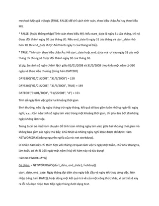 method: Một giá trị logic (TRUE, FALSE) để chỉ cách tính toán, theo kiểu châu Âu hay theo kiểu Mỹ. 
* FALSE: (hoặc không nhập) Tính toán theo kiểu Mỹ: Nếu start_date là ngày 31 của tháng, thì nó được đổi thành ngày 30 của tháng đó. Nếu end_date là ngày 31 của tháng và start_date nhỏ hơn 30, thì en _ ate được đổi thành ngày 1 của tháng kế tiếp. 
* TRUE: Tính toán theo kiểu châu Âu: Hễ start_date hoặc en _ ate mà rơi vào ngày 31 của một tháng thì chúng sẽ được đổi thành ngày 30 của tháng đó. 
Ví dụ: So sánh số ngày chênh lệch giữa 01/01/2008 và 31/5/2008 theo kiểu một năm có 360 ngày và theo kiểu thường (dùng hàm DATEDIF) 
DAYS360("01/01/2008", "31/5/2008") = 150 
DAYS360("01/01/2008", "31/5/2008", TRUE) = 149 
DATEDIF("01/01/2008", "31/5/2008", "d") = 151 
Tính số ngày làm việc giữa hai khoảng thời gian 
Bình thường, nếu lấy ngày tháng trừ ngày tháng, kết quả sẽ bao gồm luôn những ngày lễ, ngày nghỉ, v.v... Còn nếu tính số ngày làm việc trong một khoảng thời gian, thì phải trừ bớt đi những ngày không làm việc. 
Trong Excel có một hàm chuyên để tính toán những ngày làm việc giữa hai khoảng thời gian mà không bao gồm các ngày thứ Bảy, Chủ Nhật và những ngày nghỉ khác được chỉ định: Hàm NETWORKDAYS (đ ng nguyên nghĩa của nó: net workdays). 
Dĩ nhiên hàm này chỉ thích hợp với những cơ quan làm việc 5 ngày một tuần, chứ như ch ng ta, làm tuốt, có khi là 365 ngày một năm (hic) thì hàm này vô tác ụng! 
Hàm NETWORKDAYS() 
Cú pháp: = NETWORKDAYS(start_date, end_date [, holidays]) 
start_ ate, en _ ate: Ngày tháng đại diện cho ngày bắt đầu và ngày kết thúc công việc. Nên nhập bằng hàm DATE(), hoặc dùng một kết quả trả về của một công thức khác, vì có thể sẽ xảy ra lỗi nếu bạn nhập trực tiếp ngày tháng ưới dạng text.  