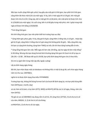 Nếu bạn muốn cộng thêm giờ, phút, hay giây vào một giá trị thời gian, bạn phải tính thời gian cộng thêm đó theo một tỷ lệ của một ngày. Ví dụ, bởi vì một ngày thì có 24 giờ, nên một giờ được tính như là 1/24. Cũng vậy, bởi vì một giờ thì có 60 phút, nên một phút sẽ được tính như là 1/24/60 (của một ngày). Và cuối cùng, bởi vì có 60 giây trong một phút, nên 1 giây trong một ngày sẽ được tính bằng 1/24/60/60. 
*Tính tổng thời gian 
Khi tính tổng thời gian, bạn nên phân biết hai trường hợp sau đây: 
* Cộng thêm giờ, phút, giây: Ví dụ, bây giờ là 8 giờ, cộng thêm 2 tiếng nữa, là 10 giờ... Hoặc bây giờ là 23 giờ, cộng thêm 3 tiếng nữa là 2 giờ sáng (chớ không phải 26 giờ)... Nếu cộng kiểu này thì bạn cứ cộng bình thường, dùng hàm TIME() và nếu cần thì theo bảng hướng dẫn ở trên. 
* Cộng tổng thời gian làm việc: Mỗi ngày tôi làm việc 18 tiếng, vậy hai ngày tôi làm mấy tiếng? là 36 tiếng. Nhưng nếu bạn ùng format bình thường dạng thời gian thì Excel nó sẽ tự quy ra (36-24) = 12:00... Để được kết quả là 36:00, bạn phải định dạng thời gian cho ô theo kiểu: 
[h]:mm:ss (giờ nằm trong một cặp dấu ngoặc vuông) 
Lấy lại định dạng ngày tháng 
Đôi khi, bạn nhận được một cái database mà không hiểu vì một l{ o gì đó, cell chứa ngày tháng năm nó như sau: 20070823, 
nghĩa là nó được định dạng theo kiểu YYYYMMDD. 
Trường hợp này, không thể dùng Format Cell của Excel để định dạng lại, mà bạn phải ùng đến hàm DATE(year, month, day) 
và các hàm xử lý text, ví dụ hàm LEFT(), D() và R GHT() để lấy các trị số ngày, tháng, năm cho hàm DATE(): 
Tôi giả sử con số 20070823 này đang nằm ở cell A1, thì công thức LEFT(A1, 4) sẽ cho ta trị số của năm, D(A1, 3, 2) sẽ cho trị số của tháng 
và RIGHT(A1, 2) sẽ cho trị số của ngày.  