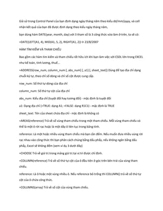 Giả sử trong Control Panel của bạn định dạng ngày tháng năm theo kiểu dd/mm/yyyy, và cell nhận kết quả của bạn đã được định dạng theo kiểu ngày tháng năm, 
bạn dùng hàm DATE(year, month, day) với 3 tham số là 3 công thức vừa làm ở trên, ta sẽ có: 
=DATE(LEFT(A1, 4), D(A1, 5, 2), R GHT(A1, 2))→ 23/8/2007 
HÀM TÌM KIẾM VÀ THAM CHIẾU 
Bao gồm các hàm tìm kiếm và tham chiếu rất hữu ích khi bạn làm việc với CSDL lớn trong EXCEL như kế toán, tính lương, thuế... 
=ADDRESS(row_num, column_num *, abs_num+ *, a1+ *, sheet_text+) Dùng để tạo địa chỉ dạng chuỗi ký tự, theo chỉ số dòng và chỉ số cột được cung cấp. 
row_num: Số thứ tự dòng của địa chỉ 
column_num: Số thứ tự cột của địa chỉ 
abs_num: Kiểu địa chỉ (tuyệt đối hay tương đối) - mặc định là tuyệt đối 
a1: Dạng địa chỉ (=TRUE: dạng A1; =FALSE: dạng R1C1) - mặc định là TRUE 
sheet_text: Tên của sheet chứa địa chỉ - mặc định là không có 
=AREAS(reference) Trả về số vùng tham chiếu trong một tham chiếu. Mỗi vùng tham chiếu có thể là một ô rời rạc hoặc là một dãy ô liên tục trong bảng tính. 
reference: Là một hoặc nhiều vùng tham chiếu mà bạn cần đếm. Nếu muốn đưa nhiều vùng rời rạc nhau vào công thức thì bạn phân cách chúng bằng dấu phẩy, nếu không ngăn bằng dấu phẩy, Excel sẽ không đếm (xem ví dụ 3 ưới đây) 
=CHOOSE Trả về giá trị trong mảng giá trị tại vị trí được chỉ định. 
=COLUMN(reference) Trả về số thứ tự cột của ô đầu tiên ở góc trên bên trái của vùng tham chiếu. 
reference: Là ô hoặc một vùng nhiều ô. Nếu reference bỏ trống thì COLUMN() trả về số thứ tự cột của ô chứa công thức. 
=COLUMNS(array) Trả về số cột của vùng tham chiếu.  