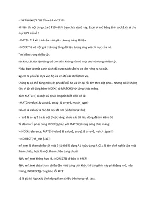 =HYPERLINK("F:GPEbook2.xls",F10) 
sẽ hiển thị nội dung của ô F10 và khi bạn click vào ô này, Excel sẽ mở bảng tính book2.xls ở thư mục GPE của ổ F 
=MATCH Trả về vị trí của một giá trị trong bảng dữ liệu 
=INDEX Trả về một giá trị trong bảng dữ liệu tương ứng với chỉ mục của nó. 
Tìm kiếm trong nhiều cột 
Đôi khi, các ữ liệu ùng để tìm kiếm không nằm ở một cột mà trong nhiều cột. 
Ví dụ, bạn có một anh sách đã được tách sẵn họ và tên riêng ra hai cột. 
Người ta yêu cầu dựa vào họ và tên để xác định chức vụ. 
Chúng ta có thể dùng một cột phụ để nối họ và tên lại rồi tìm theo cột phụ... Nhưng có lẽ không cần, vì tôi sẽ dùng hàm INDEX() và MATCH() với công thức mảng. 
Hàm MATCH() có một c pháp ít người biết đến, đó là: 
=MATCH(value1 & value2, array1 & array2, match_type) 
value1 & value2 là các dữ liệu để tìm (ví dụ họ và tên) 
array1 & array2 là các cột (hoặc hàng) chứa các dữ liệu ùng để tìm kiếm đó 
Và đây là c pháp ùng INDEX() ghép với MATCH() trong công thức mảng: 
{=INDEX(reference, MATCH(value1 & value2, array1 & array2, match_type))} 
=INDIRECT(ref_text [, a1]) 
ref_text là tham chiếu tới một ô (có thể là dạng A1 hoặc dạng R1C1), là tên định nghĩa của một tham chiếu, hoặc là một tham chiếu dạng chuỗi. 
-Nếu ref_text không hợp lệ, INDIRECT() sẽ báo lỗi #REF! 
-Nếu ref_text chứa tham chiếu đến một bảng tính khác thì bảng tính này phải đang mở, nếu không, ND RECT() cũng báo lỗi #REF! 
a1 là giá trị logic xác định dạng tham chiếu bên trong ref_text.  