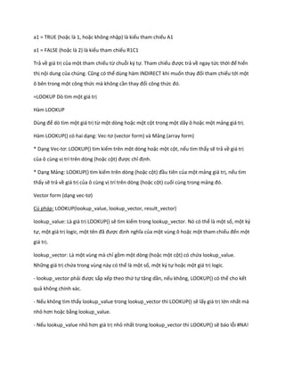 a1 = TRUE (hoặc là 1, hoặc không nhập) là kiểu tham chiếu A1 
a1 = FALSE (hoặc là 2) là kiểu tham chiếu R1C1 
Trả về giá trị của một tham chiếu từ chuỗi ký tự. Tham chiếu được trả về ngay tức thời để hiển thị nội dung của ch ng. Cũng có thể dùng hàm INDIRECT khi muốn thay đổi tham chiếu tới một ô bên trong một công thức mà không cần thay đổi công thức đó. 
=LOOKUP Dò tìm một giá trị 
Hàm LOOKUP 
Dùng để dò tìm một giá trị từ một dòng hoặc một cột trong một dãy ô hoặc một mảng giá trị. 
Hàm LOOKUP() có hai dạng: Vec-tơ (vector form) và ảng (array form) 
* Dạng Vec-tơ: LOOKUP() tìm kiếm trên một dòng hoặc một cột, nếu tìm thấy sẽ trả về giá trị của ô cùng vị trí trên dòng (hoặc cột) được chỉ định. 
* Dạng Mảng: LOOKUP() tìm kiếm trên dòng (hoặc cột) đầu tiên của một mảng giá trị, nếu tìm thấy sẽ trả về giá trị của ô cùng vị trí trên dòng (hoặc cột) cuối cùng trong mảng đó. 
Vector form (dạng vec-tơ) 
Cú pháp: LOOKUP(lookup_value, lookup_vector, result_vector) 
lookup_value: Là giá trị LOOKUP() sẽ tìm kiếm trong lookup_vector. Nó có thể là một số, một ký tự, một giá trị logic, một tên đã được định nghĩa của một vùng ô hoặc một tham chiếu đến một giá trị. 
lookup_vector: Là một vùng mà chỉ gồm một dòng (hoặc một cột) có chứa lookup_value. Những giá trị chứa trong vùng này có thể là một số, một ký tự hoặc một giá trị logic. 
- lookup_vector phải được sắp xếp theo thứ tự tăng ần, nếu không, LOOKUP() có thể cho kết quả không chính xác. 
- Nếu không tìm thấy lookup_value trong lookup_vector thì LOOKUP() sẽ lấy giá trị lớn nhất mà nhỏ hơn hoặc bằng lookup_value. 
- Nếu lookup_value nhỏ hơn giá trị nhỏ nhất trong lookup_vector thì LOOKUP() sẽ báo lỗi #NA!  