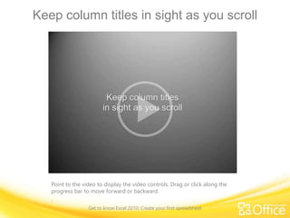 Keep column titles in sight as you scroll
Point to the video to display the video controls. Drag or click along the
progress bar to move forward or backward.
.
Get to know Excel 2010: Create your first spreadsheet
 