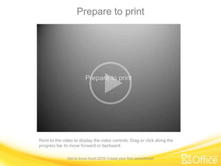 Prepare to print
Point to the video to display the video controls. Drag or click along the
progress bar to move forward or backward.
Get to know Excel 2010: Create your first spreadsheet
 