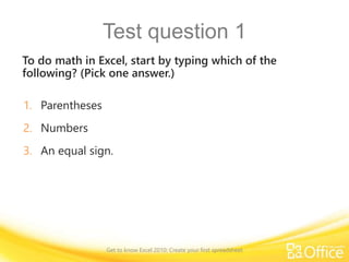 Test question 1
To do math in Excel, start by typing which of the
following? (Pick one answer.)
1. Parentheses
2. Numbers
3. An equal sign.
Get to know Excel 2010: Create your first spreadsheet
 