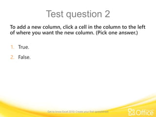 Test question 2
To add a new column, click a cell in the column to the left
of where you want the new column. (Pick one answer.)
1. True.
2. False.
Get to know Excel 2010: Create your first spreadsheet
 