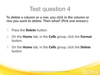 Test question 4
To delete a column or a row, you click in the column or
row you want to delete. Then what? (Pick one answer.)
1. Press the Delete button.
2. On the Home tab, in the Cells group, click the Format
button.
3. On the Home tab, in the Cells group, click the Delete
button.
Get to know Excel 2010: Create your first spreadsheet
 