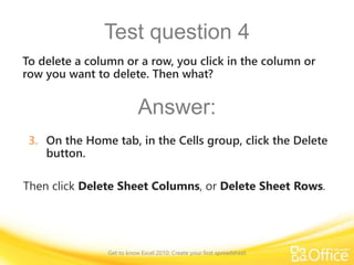 Test question 4
Then click Delete Sheet Columns, or Delete Sheet Rows.
To delete a column or a row, you click in the column or
row you want to delete. Then what?
Answer:
3. On the Home tab, in the Cells group, click the Delete
button.
Get to know Excel 2010: Create your first spreadsheet
 