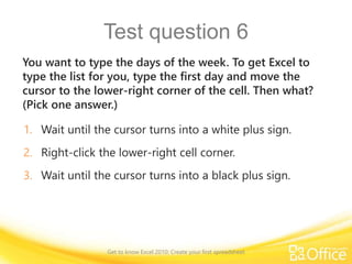 Test question 6
You want to type the days of the week. To get Excel to
type the list for you, type the first day and move the
cursor to the lower-right corner of the cell. Then what?
(Pick one answer.)
1. Wait until the cursor turns into a white plus sign.
2. Right-click the lower-right cell corner.
3. Wait until the cursor turns into a black plus sign.
Get to know Excel 2010: Create your first spreadsheet
 
