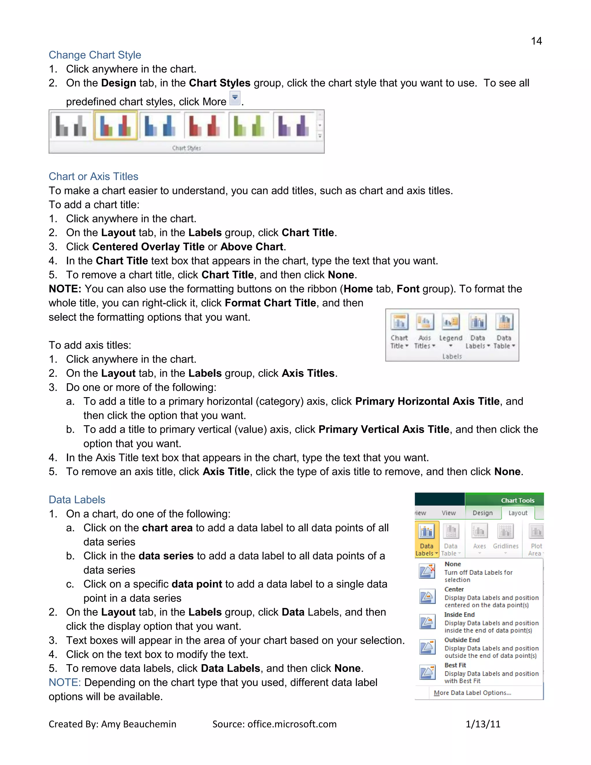 14
Created By: Amy Beauchemin Source: office.microsoft.com 1/13/11
Change Chart Style
1. Click anywhere in the chart.
2. On the Design tab, in the Chart Styles group, click the chart style that you want to use. To see all
predefined chart styles, click More .
Chart or Axis Titles
To make a chart easier to understand, you can add titles, such as chart and axis titles.
To add a chart title:
1. Click anywhere in the chart.
2. On the Layout tab, in the Labels group, click Chart Title.
3. Click Centered Overlay Title or Above Chart.
4. In the Chart Title text box that appears in the chart, type the text that you want.
5. To remove a chart title, click Chart Title, and then click None.
NOTE: You can also use the formatting buttons on the ribbon (Home tab, Font group). To format the
whole title, you can right-click it, click Format Chart Title, and then
select the formatting options that you want.
To add axis titles:
1. Click anywhere in the chart.
2. On the Layout tab, in the Labels group, click Axis Titles.
3. Do one or more of the following:
a. To add a title to a primary horizontal (category) axis, click Primary Horizontal Axis Title, and
then click the option that you want.
b. To add a title to primary vertical (value) axis, click Primary Vertical Axis Title, and then click the
option that you want.
4. In the Axis Title text box that appears in the chart, type the text that you want.
5. To remove an axis title, click Axis Title, click the type of axis title to remove, and then click None.
Data Labels
1. On a chart, do one of the following:
a. Click on the chart area to add a data label to all data points of all
data series
b. Click in the data series to add a data label to all data points of a
data series
c. Click on a specific data point to add a data label to a single data
point in a data series
2. On the Layout tab, in the Labels group, click Data Labels, and then
click the display option that you want.
3. Text boxes will appear in the area of your chart based on your selection.
4. Click on the text box to modify the text.
5. To remove data labels, click Data Labels, and then click None.
NOTE: Depending on the chart type that you used, different data label
options will be available.
 