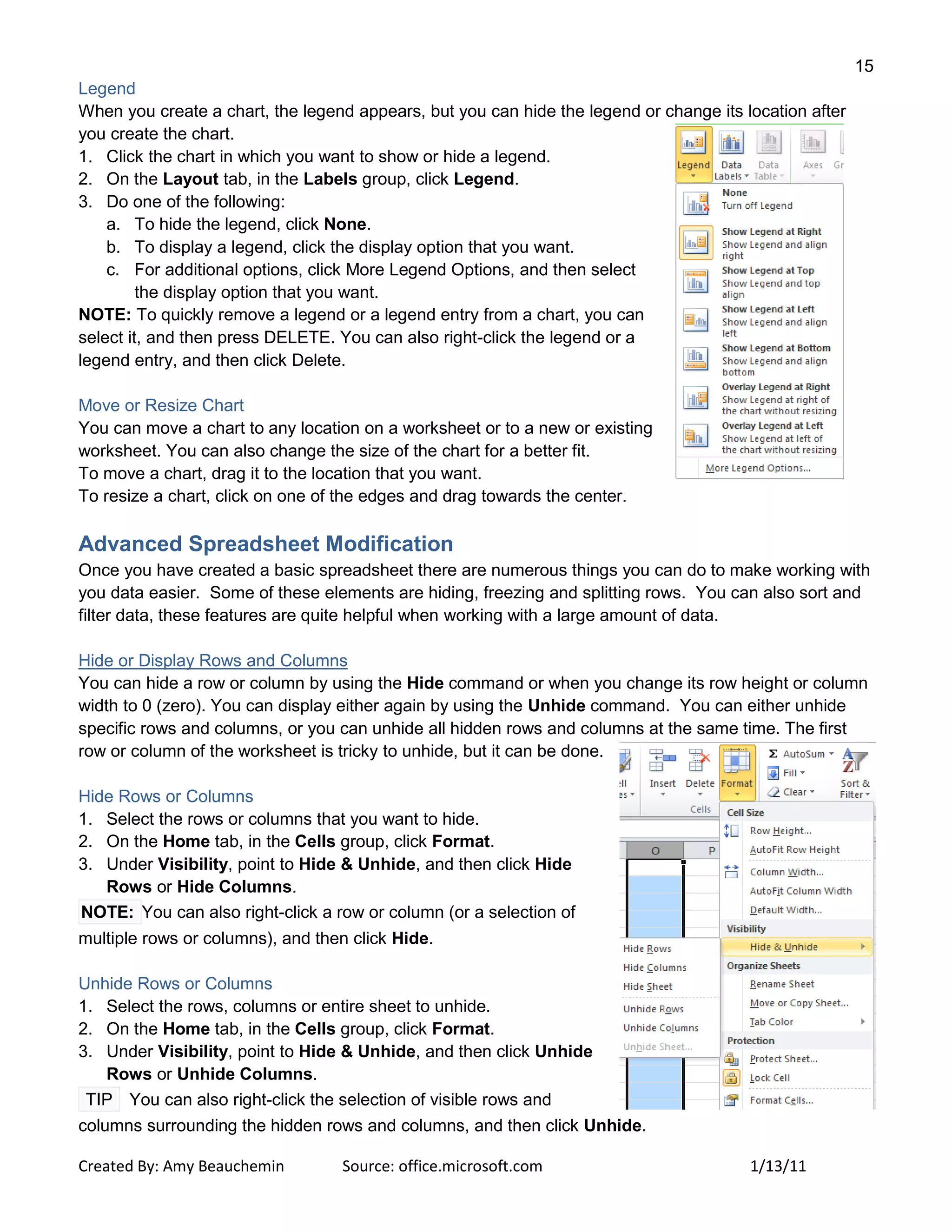 15
Created By: Amy Beauchemin Source: office.microsoft.com 1/13/11
Legend
When you create a chart, the legend appears, but you can hide the legend or change its location after
you create the chart.
1. Click the chart in which you want to show or hide a legend.
2. On the Layout tab, in the Labels group, click Legend.
3. Do one of the following:
a. To hide the legend, click None.
b. To display a legend, click the display option that you want.
c. For additional options, click More Legend Options, and then select
the display option that you want.
NOTE: To quickly remove a legend or a legend entry from a chart, you can
select it, and then press DELETE. You can also right-click the legend or a
legend entry, and then click Delete.
Move or Resize Chart
You can move a chart to any location on a worksheet or to a new or existing
worksheet. You can also change the size of the chart for a better fit.
To move a chart, drag it to the location that you want.
To resize a chart, click on one of the edges and drag towards the center.
Advanced Spreadsheet Modification
Once you have created a basic spreadsheet there are numerous things you can do to make working with
you data easier. Some of these elements are hiding, freezing and splitting rows. You can also sort and
filter data, these features are quite helpful when working with a large amount of data.
Hide or Display Rows and Columns
You can hide a row or column by using the Hide command or when you change its row height or column
width to 0 (zero). You can display either again by using the Unhide command. You can either unhide
specific rows and columns, or you can unhide all hidden rows and columns at the same time. The first
row or column of the worksheet is tricky to unhide, but it can be done.
Hide Rows or Columns
1. Select the rows or columns that you want to hide.
2. On the Home tab, in the Cells group, click Format.
3. Under Visibility, point to Hide & Unhide, and then click Hide
Rows or Hide Columns.
NOTE: You can also right-click a row or column (or a selection of
multiple rows or columns), and then click Hide.
Unhide Rows or Columns
1. Select the rows, columns or entire sheet to unhide.
2. On the Home tab, in the Cells group, click Format.
3. Under Visibility, point to Hide & Unhide, and then click Unhide
Rows or Unhide Columns.
TIP You can also right-click the selection of visible rows and
columns surrounding the hidden rows and columns, and then click Unhide.
 