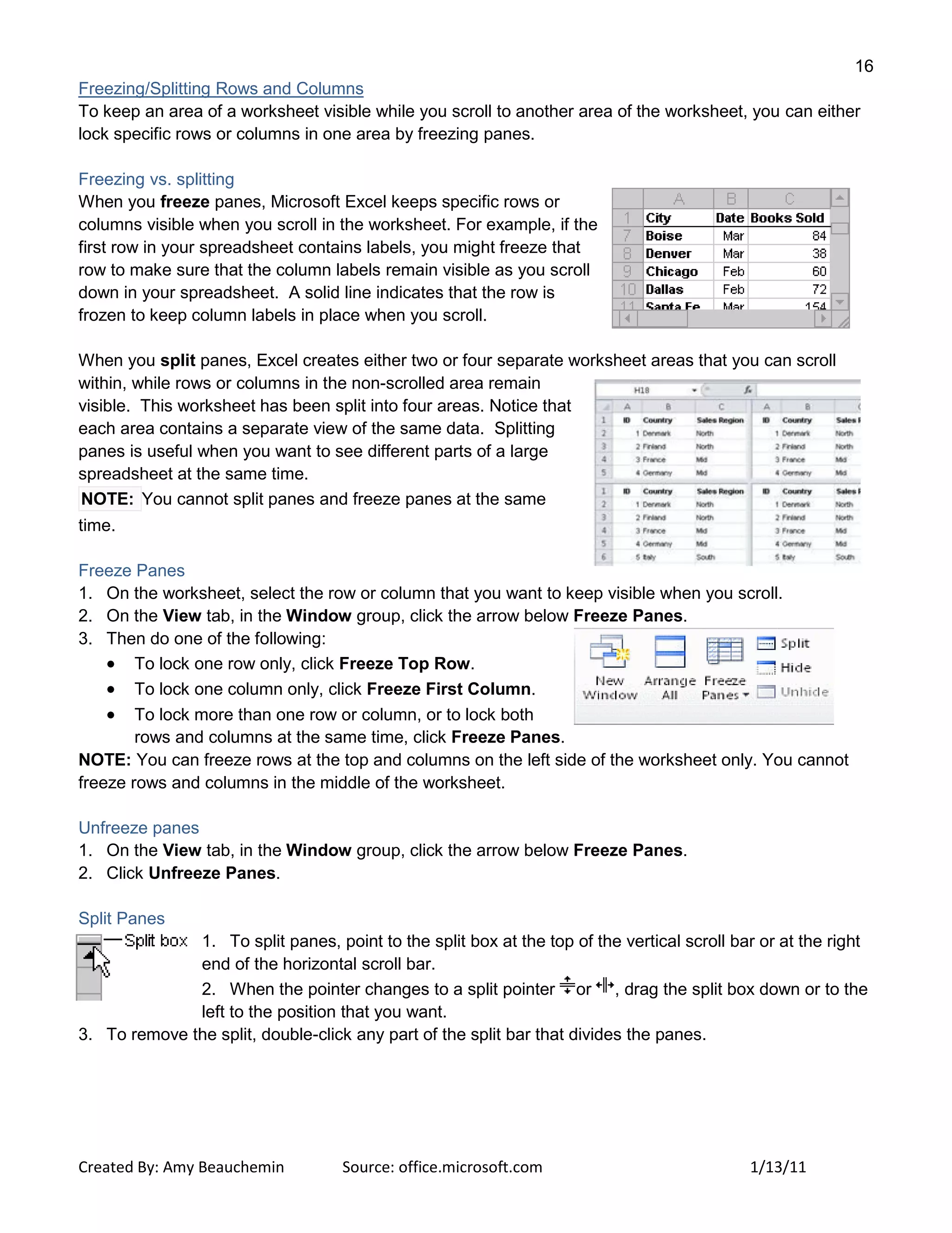 16
Created By: Amy Beauchemin Source: office.microsoft.com 1/13/11
Freezing/Splitting Rows and Columns
To keep an area of a worksheet visible while you scroll to another area of the worksheet, you can either
lock specific rows or columns in one area by freezing panes.
Freezing vs. splitting
When you freeze panes, Microsoft Excel keeps specific rows or
columns visible when you scroll in the worksheet. For example, if the
first row in your spreadsheet contains labels, you might freeze that
row to make sure that the column labels remain visible as you scroll
down in your spreadsheet. A solid line indicates that the row is
frozen to keep column labels in place when you scroll.
When you split panes, Excel creates either two or four separate worksheet areas that you can scroll
within, while rows or columns in the non-scrolled area remain
visible. This worksheet has been split into four areas. Notice that
each area contains a separate view of the same data. Splitting
panes is useful when you want to see different parts of a large
spreadsheet at the same time.
NOTE: You cannot split panes and freeze panes at the same
time.
Freeze Panes
1. On the worksheet, select the row or column that you want to keep visible when you scroll.
2. On the View tab, in the Window group, click the arrow below Freeze Panes.
3. Then do one of the following:
To lock one row only, click Freeze Top Row.
To lock one column only, click Freeze First Column.
To lock more than one row or column, or to lock both
rows and columns at the same time, click Freeze Panes.
NOTE: You can freeze rows at the top and columns on the left side of the worksheet only. You cannot
freeze rows and columns in the middle of the worksheet.
Unfreeze panes
1. On the View tab, in the Window group, click the arrow below Freeze Panes.
2. Click Unfreeze Panes.
Split Panes
1. To split panes, point to the split box at the top of the vertical scroll bar or at the right
end of the horizontal scroll bar.
2. When the pointer changes to a split pointer or , drag the split box down or to the
left to the position that you want.
3. To remove the split, double-click any part of the split bar that divides the panes.
 