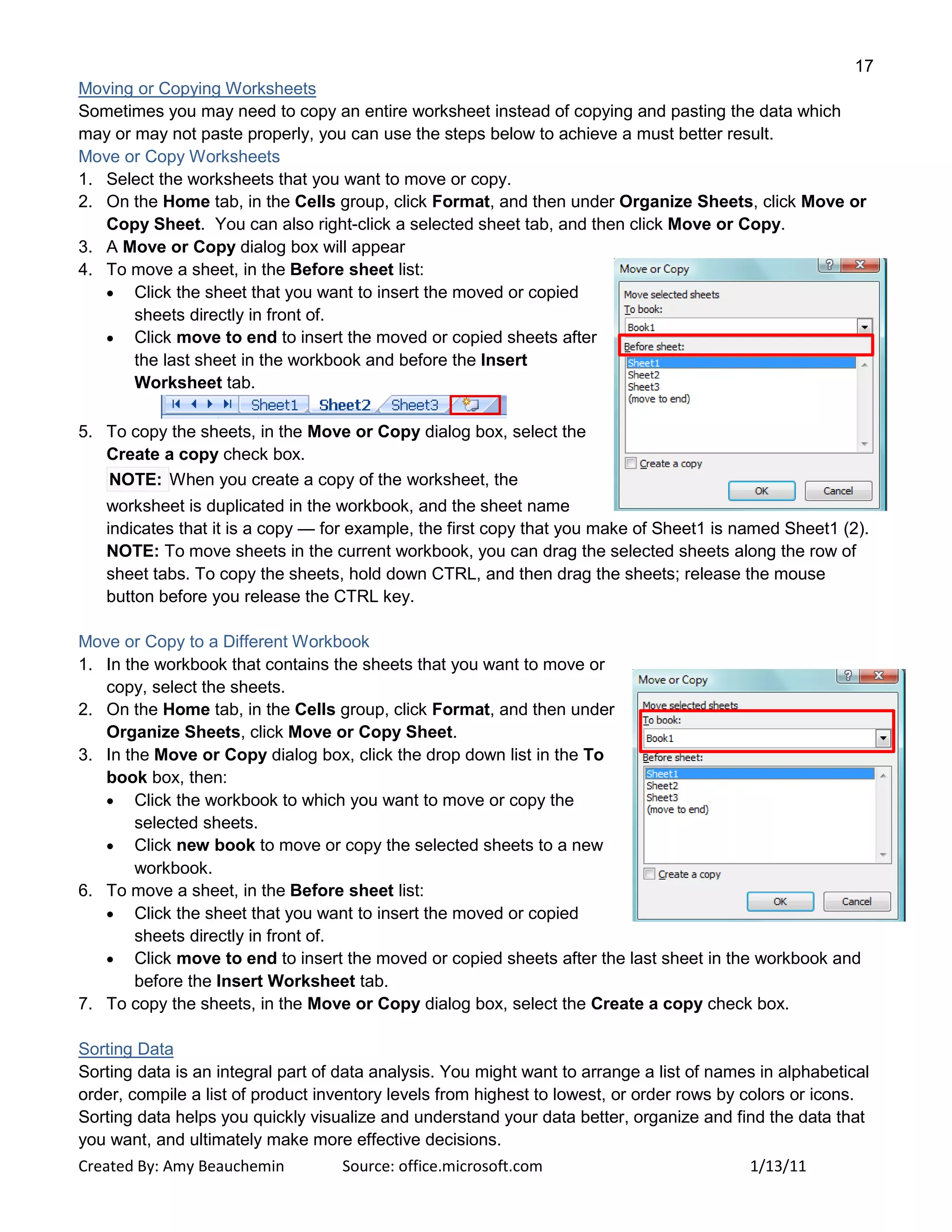 17
Created By: Amy Beauchemin Source: office.microsoft.com 1/13/11
Moving or Copying Worksheets
Sometimes you may need to copy an entire worksheet instead of copying and pasting the data which
may or may not paste properly, you can use the steps below to achieve a must better result.
Move or Copy Worksheets
1. Select the worksheets that you want to move or copy.
2. On the Home tab, in the Cells group, click Format, and then under Organize Sheets, click Move or
Copy Sheet. You can also right-click a selected sheet tab, and then click Move or Copy.
3. A Move or Copy dialog box will appear
4. To move a sheet, in the Before sheet list:
Click the sheet that you want to insert the moved or copied
sheets directly in front of.
Click move to end to insert the moved or copied sheets after
the last sheet in the workbook and before the Insert
Worksheet tab.
5. To copy the sheets, in the Move or Copy dialog box, select the
Create a copy check box.
NOTE: When you create a copy of the worksheet, the
worksheet is duplicated in the workbook, and the sheet name
indicates that it is a copy — for example, the first copy that you make of Sheet1 is named Sheet1 (2).
NOTE: To move sheets in the current workbook, you can drag the selected sheets along the row of
sheet tabs. To copy the sheets, hold down CTRL, and then drag the sheets; release the mouse
button before you release the CTRL key.
Move or Copy to a Different Workbook
1. In the workbook that contains the sheets that you want to move or
copy, select the sheets.
2. On the Home tab, in the Cells group, click Format, and then under
Organize Sheets, click Move or Copy Sheet.
3. In the Move or Copy dialog box, click the drop down list in the To
book box, then:
Click the workbook to which you want to move or copy the
selected sheets.
Click new book to move or copy the selected sheets to a new
workbook.
6. To move a sheet, in the Before sheet list:
Click the sheet that you want to insert the moved or copied
sheets directly in front of.
Click move to end to insert the moved or copied sheets after the last sheet in the workbook and
before the Insert Worksheet tab.
7. To copy the sheets, in the Move or Copy dialog box, select the Create a copy check box.
Sorting Data
Sorting data is an integral part of data analysis. You might want to arrange a list of names in alphabetical
order, compile a list of product inventory levels from highest to lowest, or order rows by colors or icons.
Sorting data helps you quickly visualize and understand your data better, organize and find the data that
you want, and ultimately make more effective decisions.
 