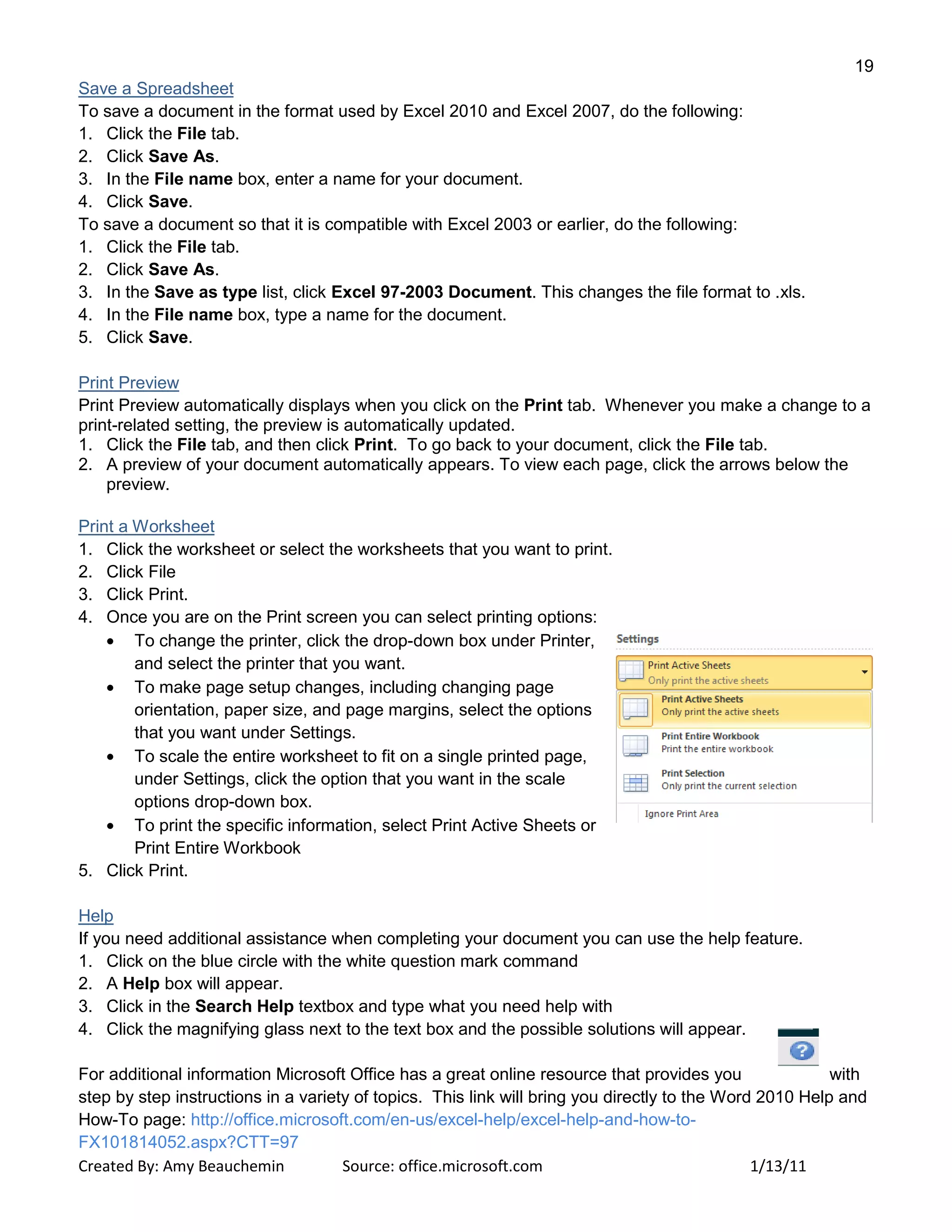 19
Created By: Amy Beauchemin Source: office.microsoft.com 1/13/11
Save a Spreadsheet
To save a document in the format used by Excel 2010 and Excel 2007, do the following:
1. Click the File tab.
2. Click Save As.
3. In the File name box, enter a name for your document.
4. Click Save.
To save a document so that it is compatible with Excel 2003 or earlier, do the following:
1. Click the File tab.
2. Click Save As.
3. In the Save as type list, click Excel 97-2003 Document. This changes the file format to .xls.
4. In the File name box, type a name for the document.
5. Click Save.
Print Preview
Print Preview automatically displays when you click on the Print tab. Whenever you make a change to a
print-related setting, the preview is automatically updated.
1. Click the File tab, and then click Print. To go back to your document, click the File tab.
2. A preview of your document automatically appears. To view each page, click the arrows below the
preview.
Print a Worksheet
1. Click the worksheet or select the worksheets that you want to print.
2. Click File
3. Click Print.
4. Once you are on the Print screen you can select printing options:
To change the printer, click the drop-down box under Printer,
and select the printer that you want.
To make page setup changes, including changing page
orientation, paper size, and page margins, select the options
that you want under Settings.
To scale the entire worksheet to fit on a single printed page,
under Settings, click the option that you want in the scale
options drop-down box.
To print the specific information, select Print Active Sheets or
Print Entire Workbook
5. Click Print.
Help
If you need additional assistance when completing your document you can use the help feature.
1. Click on the blue circle with the white question mark command
2. A Help box will appear.
3. Click in the Search Help textbox and type what you need help with
4. Click the magnifying glass next to the text box and the possible solutions will appear.
For additional information Microsoft Office has a great online resource that provides you with
step by step instructions in a variety of topics. This link will bring you directly to the Word 2010 Help and
How-To page: http://office.microsoft.com/en-us/excel-help/excel-help-and-how-to-
FX101814052.aspx?CTT=97
 