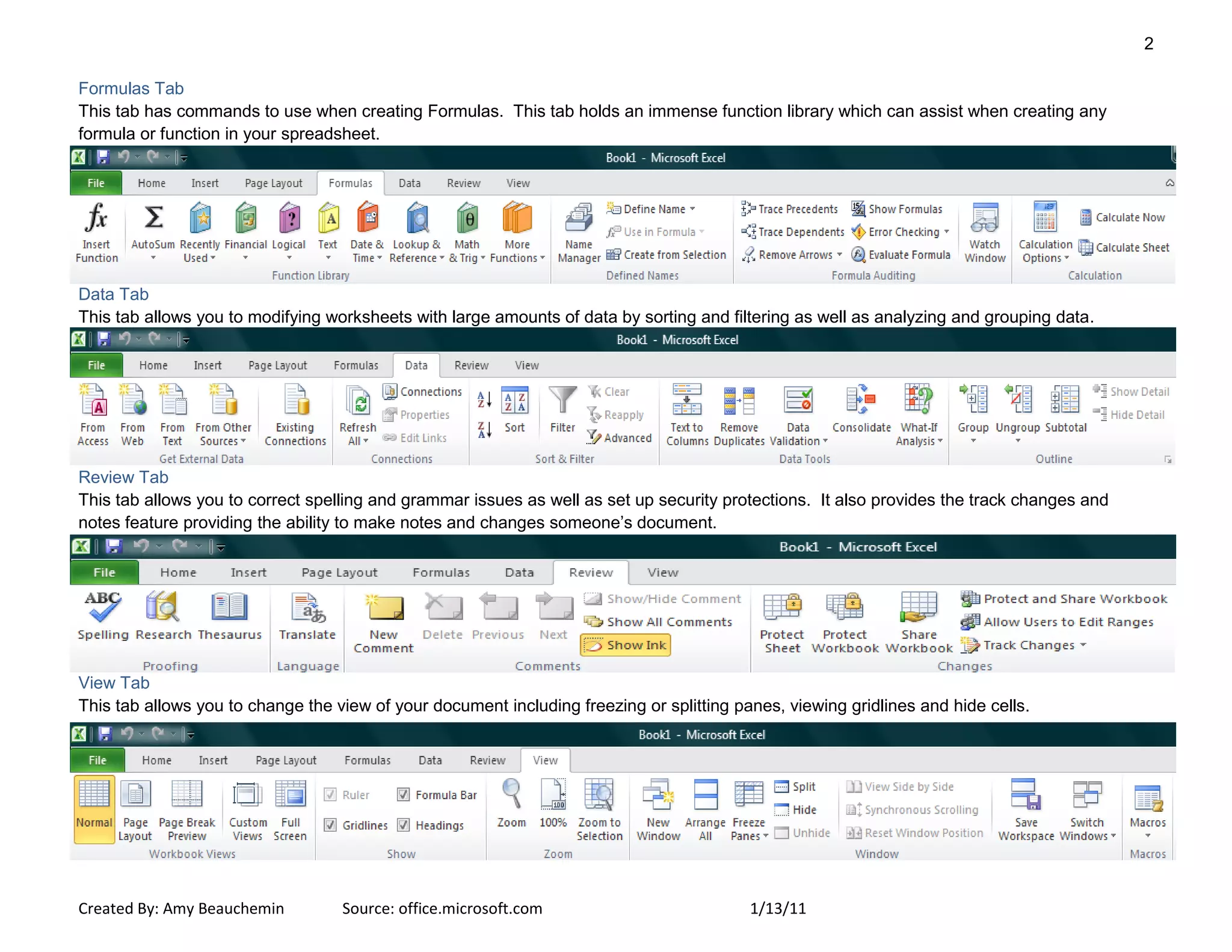 2
Created By: Amy Beauchemin Source: office.microsoft.com 1/13/11
Formulas Tab
This tab has commands to use when creating Formulas. This tab holds an immense function library which can assist when creating any
formula or function in your spreadsheet.
Data Tab
This tab allows you to modifying worksheets with large amounts of data by sorting and filtering as well as analyzing and grouping data.
Review Tab
This tab allows you to correct spelling and grammar issues as well as set up security protections. It also provides the track changes and
notes feature providing the ability to make notes and changes someone’s document.
View Tab
This tab allows you to change the view of your document including freezing or splitting panes, viewing gridlines and hide cells.
 