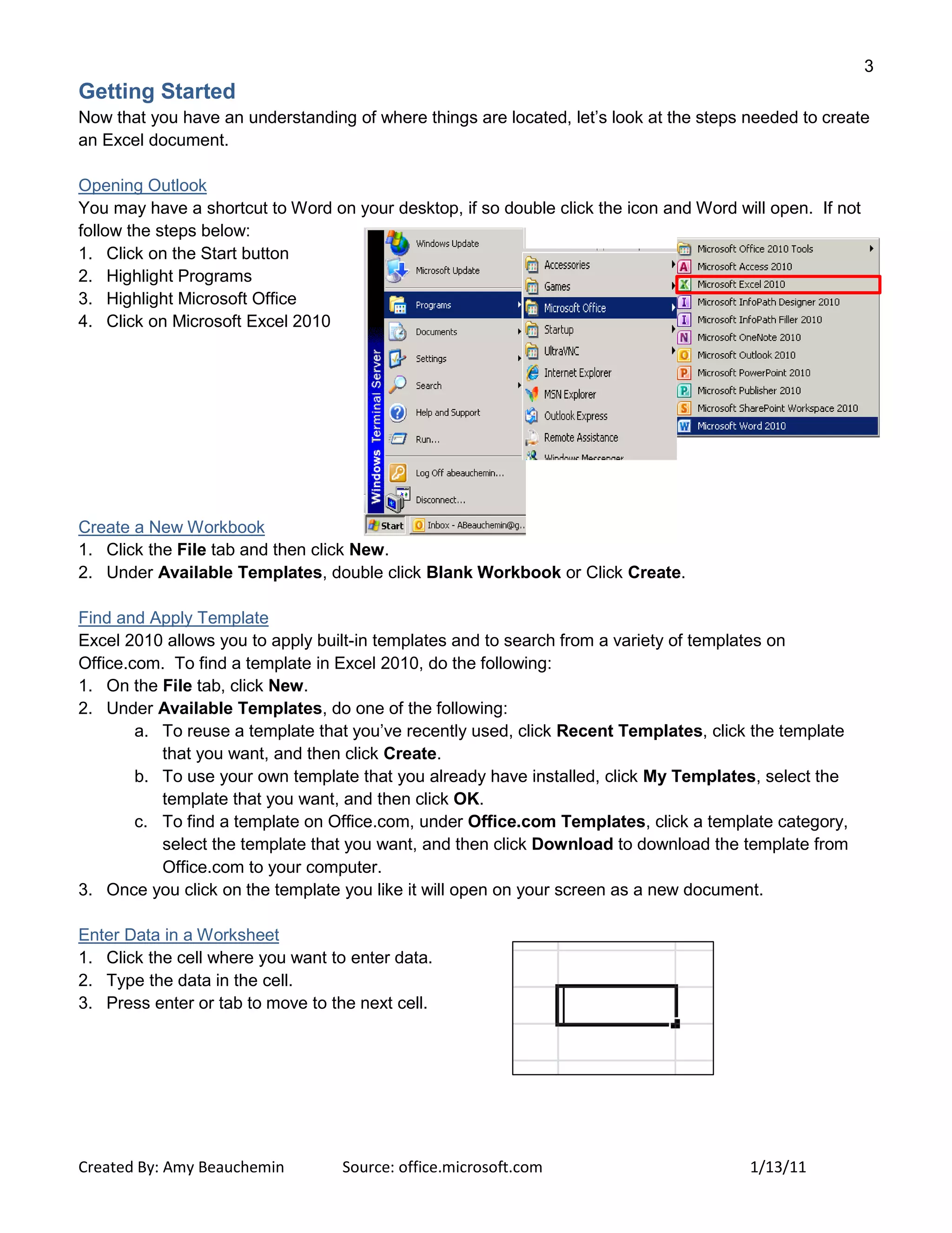 3
Created By: Amy Beauchemin Source: office.microsoft.com 1/13/11
Getting Started
Now that you have an understanding of where things are located, let’s look at the steps needed to create
an Excel document.
Opening Outlook
You may have a shortcut to Word on your desktop, if so double click the icon and Word will open. If not
follow the steps below:
1. Click on the Start button
2. Highlight Programs
3. Highlight Microsoft Office
4. Click on Microsoft Excel 2010
Create a New Workbook
1. Click the File tab and then click New.
2. Under Available Templates, double click Blank Workbook or Click Create.
Find and Apply Template
Excel 2010 allows you to apply built-in templates and to search from a variety of templates on
Office.com. To find a template in Excel 2010, do the following:
1. On the File tab, click New.
2. Under Available Templates, do one of the following:
a. To reuse a template that you’ve recently used, click Recent Templates, click the template
that you want, and then click Create.
b. To use your own template that you already have installed, click My Templates, select the
template that you want, and then click OK.
c. To find a template on Office.com, under Office.com Templates, click a template category,
select the template that you want, and then click Download to download the template from
Office.com to your computer.
3. Once you click on the template you like it will open on your screen as a new document.
Enter Data in a Worksheet
1. Click the cell where you want to enter data.
2. Type the data in the cell.
3. Press enter or tab to move to the next cell.
 