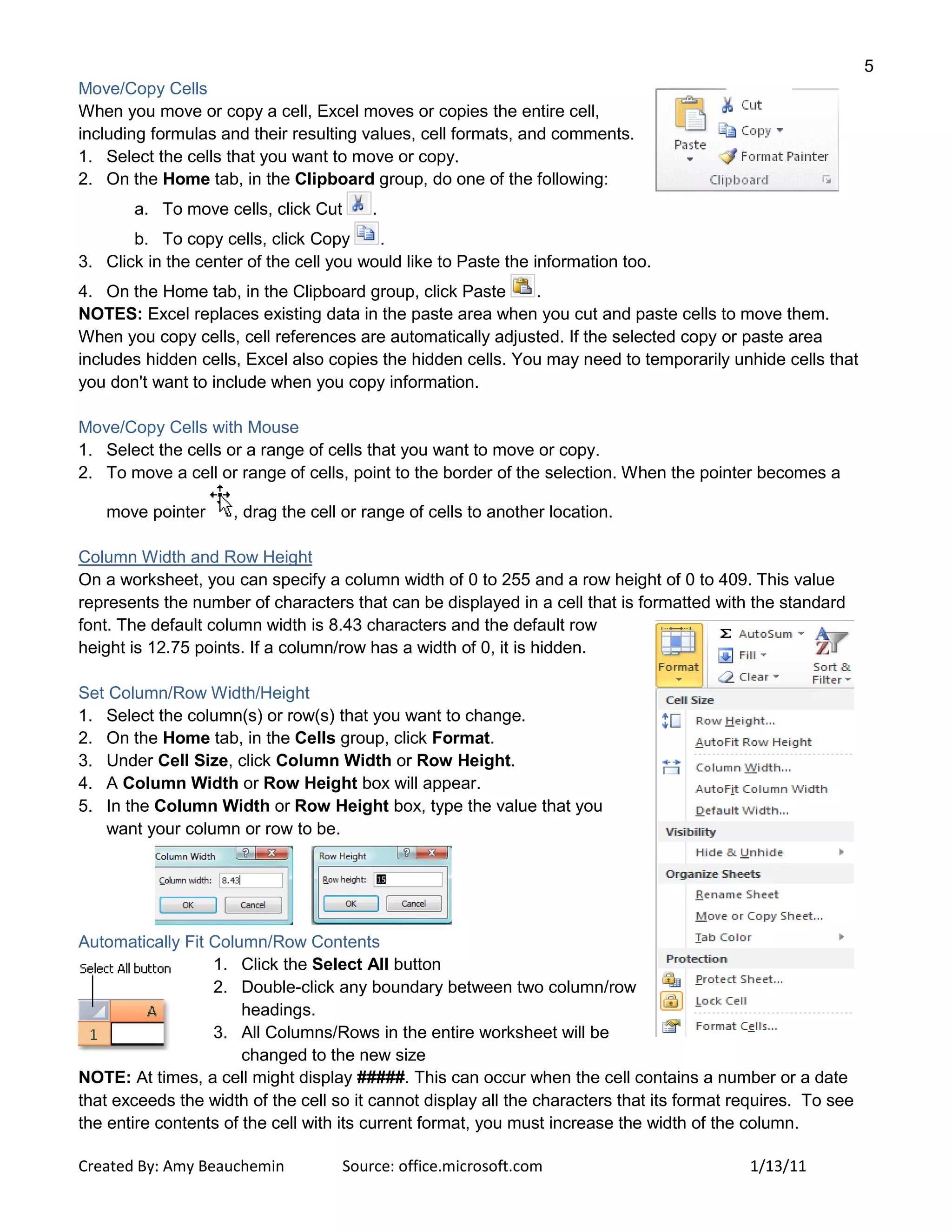 5
Created By: Amy Beauchemin Source: office.microsoft.com 1/13/11
Move/Copy Cells
When you move or copy a cell, Excel moves or copies the entire cell,
including formulas and their resulting values, cell formats, and comments.
1. Select the cells that you want to move or copy.
2. On the Home tab, in the Clipboard group, do one of the following:
a. To move cells, click Cut .
b. To copy cells, click Copy .
3. Click in the center of the cell you would like to Paste the information too.
4. On the Home tab, in the Clipboard group, click Paste .
NOTES: Excel replaces existing data in the paste area when you cut and paste cells to move them.
When you copy cells, cell references are automatically adjusted. If the selected copy or paste area
includes hidden cells, Excel also copies the hidden cells. You may need to temporarily unhide cells that
you don't want to include when you copy information.
Move/Copy Cells with Mouse
1. Select the cells or a range of cells that you want to move or copy.
2. To move a cell or range of cells, point to the border of the selection. When the pointer becomes a
move pointer , drag the cell or range of cells to another location.
Column Width and Row Height
On a worksheet, you can specify a column width of 0 to 255 and a row height of 0 to 409. This value
represents the number of characters that can be displayed in a cell that is formatted with the standard
font. The default column width is 8.43 characters and the default row
height is 12.75 points. If a column/row has a width of 0, it is hidden.
Set Column/Row Width/Height
1. Select the column(s) or row(s) that you want to change.
2. On the Home tab, in the Cells group, click Format.
3. Under Cell Size, click Column Width or Row Height.
4. A Column Width or Row Height box will appear.
5. In the Column Width or Row Height box, type the value that you
want your column or row to be.
Automatically Fit Column/Row Contents
1. Click the Select All button
2. Double-click any boundary between two column/row
headings.
3. All Columns/Rows in the entire worksheet will be
changed to the new size
NOTE: At times, a cell might display #####. This can occur when the cell contains a number or a date
that exceeds the width of the cell so it cannot display all the characters that its format requires. To see
the entire contents of the cell with its current format, you must increase the width of the column.
 