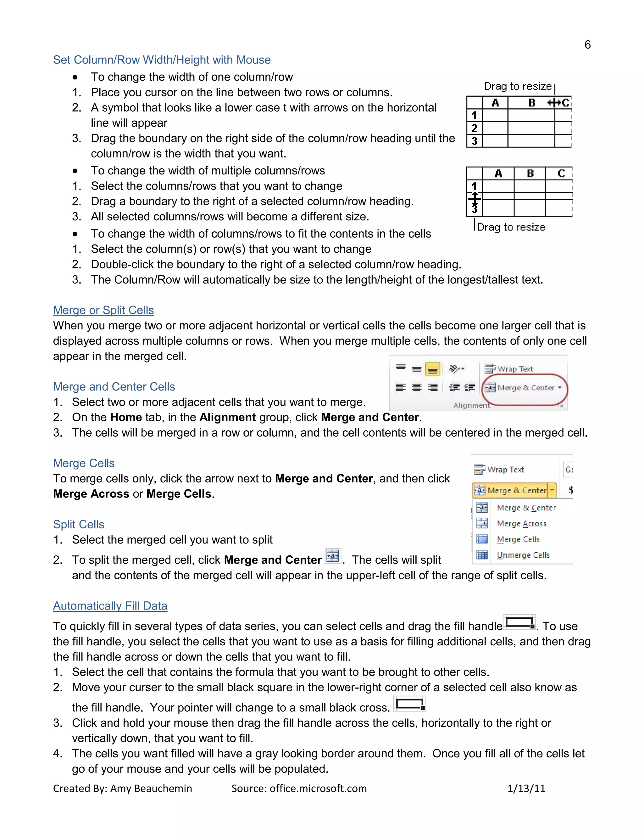6
Created By: Amy Beauchemin Source: office.microsoft.com 1/13/11
Set Column/Row Width/Height with Mouse
To change the width of one column/row
1. Place you cursor on the line between two rows or columns.
2. A symbol that looks like a lower case t with arrows on the horizontal
line will appear
3. Drag the boundary on the right side of the column/row heading until the
column/row is the width that you want.
To change the width of multiple columns/rows
1. Select the columns/rows that you want to change
2. Drag a boundary to the right of a selected column/row heading.
3. All selected columns/rows will become a different size.
To change the width of columns/rows to fit the contents in the cells
1. Select the column(s) or row(s) that you want to change
2. Double-click the boundary to the right of a selected column/row heading.
3. The Column/Row will automatically be size to the length/height of the longest/tallest text.
Merge or Split Cells
When you merge two or more adjacent horizontal or vertical cells the cells become one larger cell that is
displayed across multiple columns or rows. When you merge multiple cells, the contents of only one cell
appear in the merged cell.
Merge and Center Cells
1. Select two or more adjacent cells that you want to merge.
2. On the Home tab, in the Alignment group, click Merge and Center.
3. The cells will be merged in a row or column, and the cell contents will be centered in the merged cell.
Merge Cells
To merge cells only, click the arrow next to Merge and Center, and then click
Merge Across or Merge Cells.
Split Cells
1. Select the merged cell you want to split
2. To split the merged cell, click Merge and Center . The cells will split
and the contents of the merged cell will appear in the upper-left cell of the range of split cells.
Automatically Fill Data
To quickly fill in several types of data series, you can select cells and drag the fill handle . To use
the fill handle, you select the cells that you want to use as a basis for filling additional cells, and then drag
the fill handle across or down the cells that you want to fill.
1. Select the cell that contains the formula that you want to be brought to other cells.
2. Move your curser to the small black square in the lower-right corner of a selected cell also know as
the fill handle. Your pointer will change to a small black cross.
3. Click and hold your mouse then drag the fill handle across the cells, horizontally to the right or
vertically down, that you want to fill.
4. The cells you want filled will have a gray looking border around them. Once you fill all of the cells let
go of your mouse and your cells will be populated.
 
