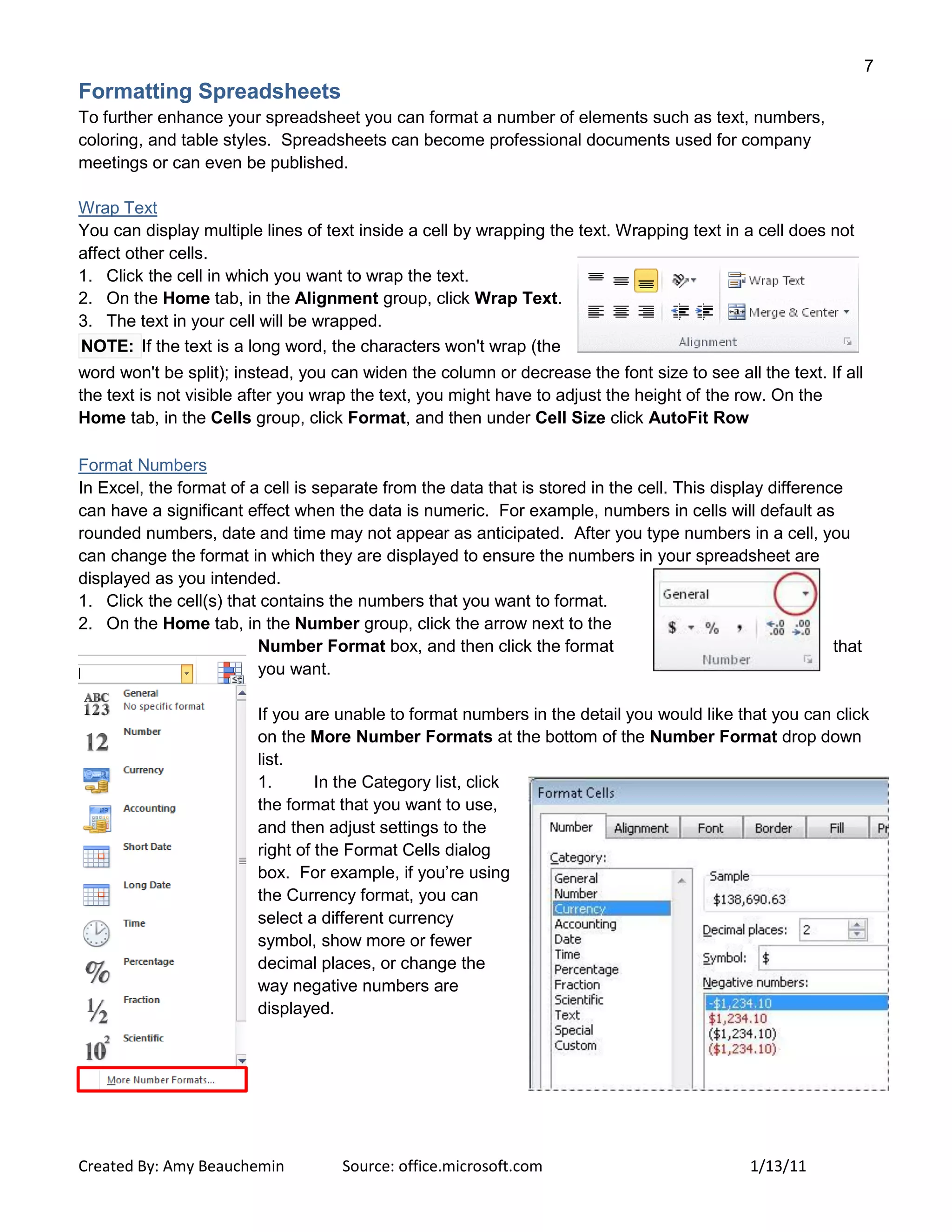 7
Created By: Amy Beauchemin Source: office.microsoft.com 1/13/11
Formatting Spreadsheets
To further enhance your spreadsheet you can format a number of elements such as text, numbers,
coloring, and table styles. Spreadsheets can become professional documents used for company
meetings or can even be published.
Wrap Text
You can display multiple lines of text inside a cell by wrapping the text. Wrapping text in a cell does not
affect other cells.
1. Click the cell in which you want to wrap the text.
2. On the Home tab, in the Alignment group, click Wrap Text.
3. The text in your cell will be wrapped.
NOTE: If the text is a long word, the characters won't wrap (the
word won't be split); instead, you can widen the column or decrease the font size to see all the text. If all
the text is not visible after you wrap the text, you might have to adjust the height of the row. On the
Home tab, in the Cells group, click Format, and then under Cell Size click AutoFit Row
Format Numbers
In Excel, the format of a cell is separate from the data that is stored in the cell. This display difference
can have a significant effect when the data is numeric. For example, numbers in cells will default as
rounded numbers, date and time may not appear as anticipated. After you type numbers in a cell, you
can change the format in which they are displayed to ensure the numbers in your spreadsheet are
displayed as you intended.
1. Click the cell(s) that contains the numbers that you want to format.
2. On the Home tab, in the Number group, click the arrow next to the
Number Format box, and then click the format that
you want.
If you are unable to format numbers in the detail you would like that you can click
on the More Number Formats at the bottom of the Number Format drop down
list.
1. In the Category list, click
the format that you want to use,
and then adjust settings to the
right of the Format Cells dialog
box. For example, if you’re using
the Currency format, you can
select a different currency
symbol, show more or fewer
decimal places, or change the
way negative numbers are
displayed.
 