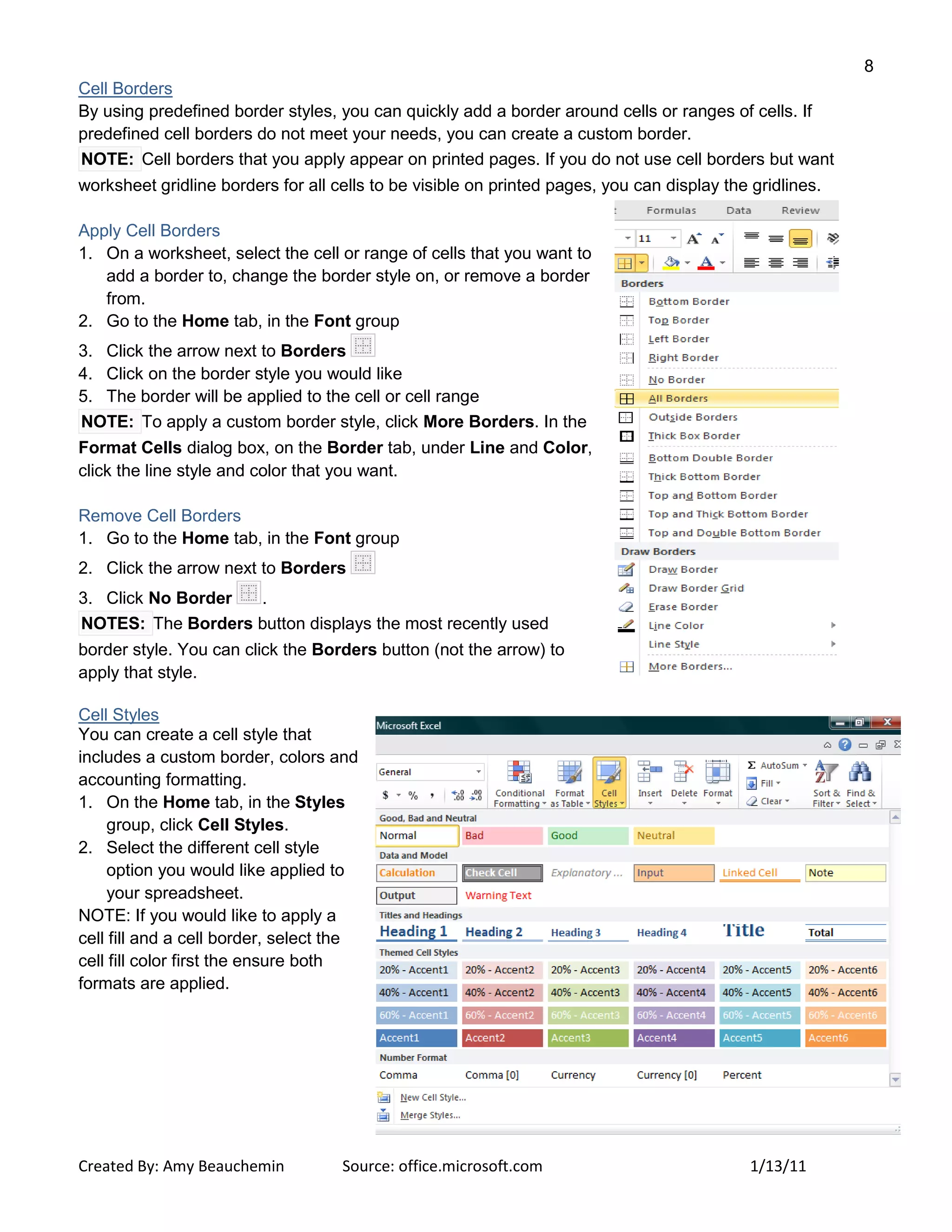 8
Created By: Amy Beauchemin Source: office.microsoft.com 1/13/11
Cell Borders
By using predefined border styles, you can quickly add a border around cells or ranges of cells. If
predefined cell borders do not meet your needs, you can create a custom border.
NOTE: Cell borders that you apply appear on printed pages. If you do not use cell borders but want
worksheet gridline borders for all cells to be visible on printed pages, you can display the gridlines.
Apply Cell Borders
1. On a worksheet, select the cell or range of cells that you want to
add a border to, change the border style on, or remove a border
from.
2. Go to the Home tab, in the Font group
3. Click the arrow next to Borders
4. Click on the border style you would like
5. The border will be applied to the cell or cell range
NOTE: To apply a custom border style, click More Borders. In the
Format Cells dialog box, on the Border tab, under Line and Color,
click the line style and color that you want.
Remove Cell Borders
1. Go to the Home tab, in the Font group
2. Click the arrow next to Borders
3. Click No Border .
NOTES: The Borders button displays the most recently used
border style. You can click the Borders button (not the arrow) to
apply that style.
Cell Styles
You can create a cell style that
includes a custom border, colors and
accounting formatting.
1. On the Home tab, in the Styles
group, click Cell Styles.
2. Select the different cell style
option you would like applied to
your spreadsheet.
NOTE: If you would like to apply a
cell fill and a cell border, select the
cell fill color first the ensure both
formats are applied.
 