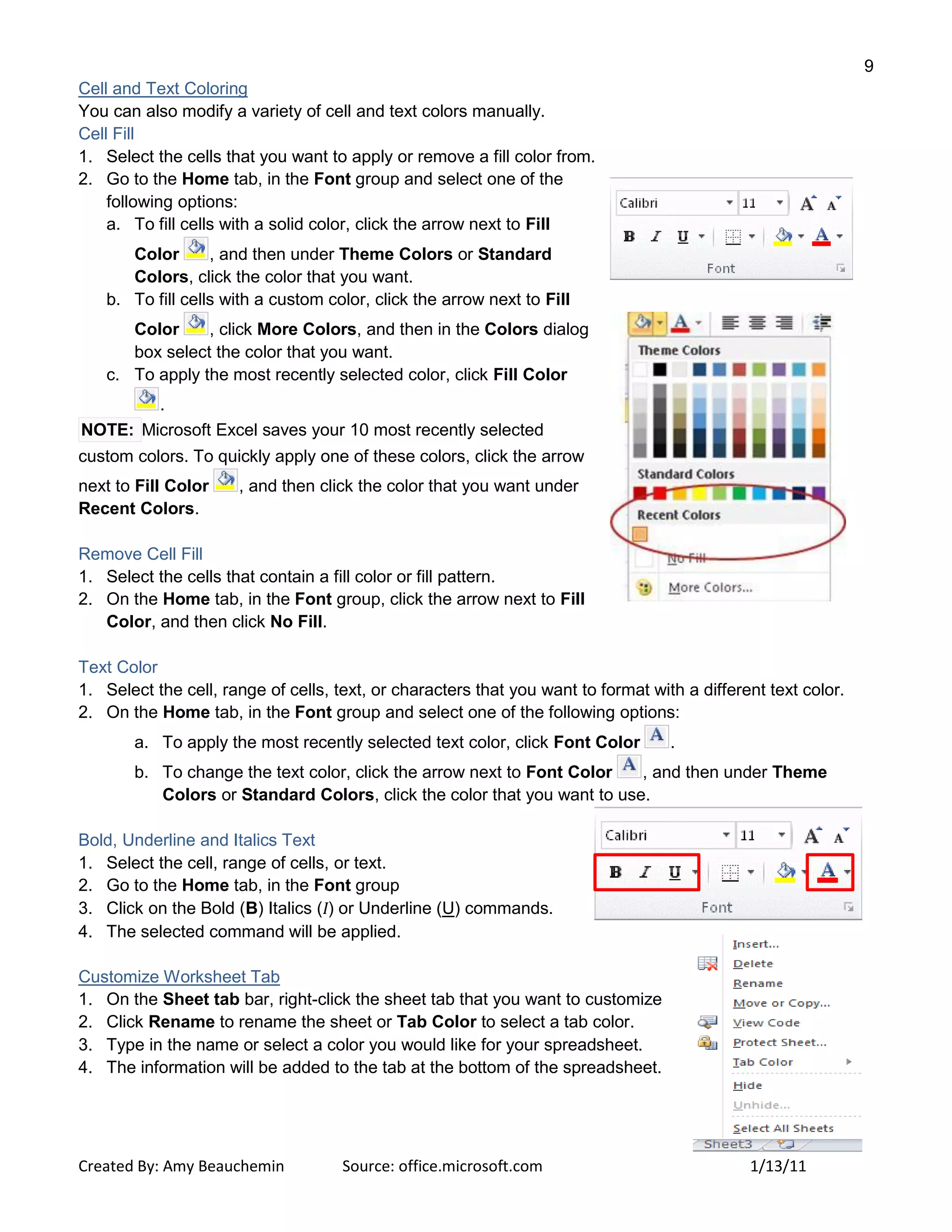 9
Created By: Amy Beauchemin Source: office.microsoft.com 1/13/11
Cell and Text Coloring
You can also modify a variety of cell and text colors manually.
Cell Fill
1. Select the cells that you want to apply or remove a fill color from.
2. Go to the Home tab, in the Font group and select one of the
following options:
a. To fill cells with a solid color, click the arrow next to Fill
Color , and then under Theme Colors or Standard
Colors, click the color that you want.
b. To fill cells with a custom color, click the arrow next to Fill
Color , click More Colors, and then in the Colors dialog
box select the color that you want.
c. To apply the most recently selected color, click Fill Color
.
NOTE: Microsoft Excel saves your 10 most recently selected
custom colors. To quickly apply one of these colors, click the arrow
next to Fill Color , and then click the color that you want under
Recent Colors.
Remove Cell Fill
1. Select the cells that contain a fill color or fill pattern.
2. On the Home tab, in the Font group, click the arrow next to Fill
Color, and then click No Fill.
Text Color
1. Select the cell, range of cells, text, or characters that you want to format with a different text color.
2. On the Home tab, in the Font group and select one of the following options:
a. To apply the most recently selected text color, click Font Color .
b. To change the text color, click the arrow next to Font Color , and then under Theme
Colors or Standard Colors, click the color that you want to use.
Bold, Underline and Italics Text
1. Select the cell, range of cells, or text.
2. Go to the Home tab, in the Font group
3. Click on the Bold (B) Italics (I) or Underline (U) commands.
4. The selected command will be applied.
Customize Worksheet Tab
1. On the Sheet tab bar, right-click the sheet tab that you want to customize
2. Click Rename to rename the sheet or Tab Color to select a tab color.
3. Type in the name or select a color you would like for your spreadsheet.
4. The information will be added to the tab at the bottom of the spreadsheet.
 