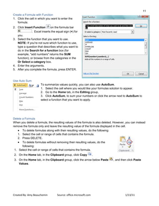 11
Created By: Amy Beauchemin Source: office.microsoft.com 1/13/11
Create a Formula with Function
1. Click the cell in which you want to enter the
formula.
2. Click Insert Function on the formula bar
. Excel inserts the equal sign (=) for
you.
3. Select the function that you want to use.
NOTE: If you're not sure which function to use,
type a question that describes what you want to
do in the Search for a function box (for
example, "add numbers" returns the SUM
function), or browse from the categories in the
Or Select a category box.
4. Enter the arguments.
5. After you complete the formula, press ENTER.
Use Auto Sum
To summarize values quickly, you can also use AutoSum.
1. Select the cell where you would like your formulas solution to appear.
2. Go to the Home tab, in the Editing group,
3. Click AutoSum, to sum your numbers or click the arrow next to AutoSum to
select a function that you want to apply.
Delete a Formula
When you delete a formula, the resulting values of the formula is also deleted. However, you can instead
remove the formula only and leave the resulting value of the formula displayed in the cell.
To delete formulas along with their resulting values, do the following:
1. Select the cell or range of cells that contains the formula.
2. Press DELETE.
To delete formulas without removing their resulting values, do the
following:
1. Select the cell or range of cells that contains the formula.
2. On the Home tab, in the Clipboard group, click Copy .
3. On the Home tab, in the Clipboard group, click the arrow below Paste , and then click Paste
Values.
 