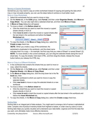 17
Created By: Amy Beauchemin Source: office.microsoft.com 1/13/11
Moving or Copying Worksheets
Sometimes you may need to copy an entire worksheet instead of copying and pasting the data which
may or may not paste properly, you can use the steps below to achieve a must better result.
Move or Copy Worksheets
1. Select the worksheets that you want to move or copy.
2. On the Home tab, in the Cells group, click Format, and then under Organize Sheets, click Move or
Copy Sheet. You can also right-click a selected sheet tab, and then click Move or Copy.
3. A Move or Copy dialog box will appear
4. To move a sheet, in the Before sheet list:
Click the sheet that you want to insert the moved or copied
sheets directly in front of.
Click move to end to insert the moved or copied sheets after
the last sheet in the workbook and before the Insert
Worksheet tab.
5. To copy the sheets, in the Move or Copy dialog box, select the
Create a copy check box.
NOTE: When you create a copy of the worksheet, the
worksheet is duplicated in the workbook, and the sheet name
indicates that it is a copy — for example, the first copy that you make of Sheet1 is named Sheet1 (2).
NOTE: To move sheets in the current workbook, you can drag the selected sheets along the row of
sheet tabs. To copy the sheets, hold down CTRL, and then drag the sheets; release the mouse
button before you release the CTRL key.
Move or Copy to a Different Workbook
1. In the workbook that contains the sheets that you want to move or
copy, select the sheets.
2. On the Home tab, in the Cells group, click Format, and then under
Organize Sheets, click Move or Copy Sheet.
3. In the Move or Copy dialog box, click the drop down list in the To
book box, then:
Click the workbook to which you want to move or copy the
selected sheets.
Click new book to move or copy the selected sheets to a new
workbook.
6. To move a sheet, in the Before sheet list:
Click the sheet that you want to insert the moved or copied
sheets directly in front of.
Click move to end to insert the moved or copied sheets after the last sheet in the workbook and
before the Insert Worksheet tab.
7. To copy the sheets, in the Move or Copy dialog box, select the Create a copy check box.
Sorting Data
Sorting data is an integral part of data analysis. You might want to arrange a list of names in alphabetical
order, compile a list of product inventory levels from highest to lowest, or order rows by colors or icons.
Sorting data helps you quickly visualize and understand your data better, organize and find the data that
you want, and ultimately make more effective decisions.
 