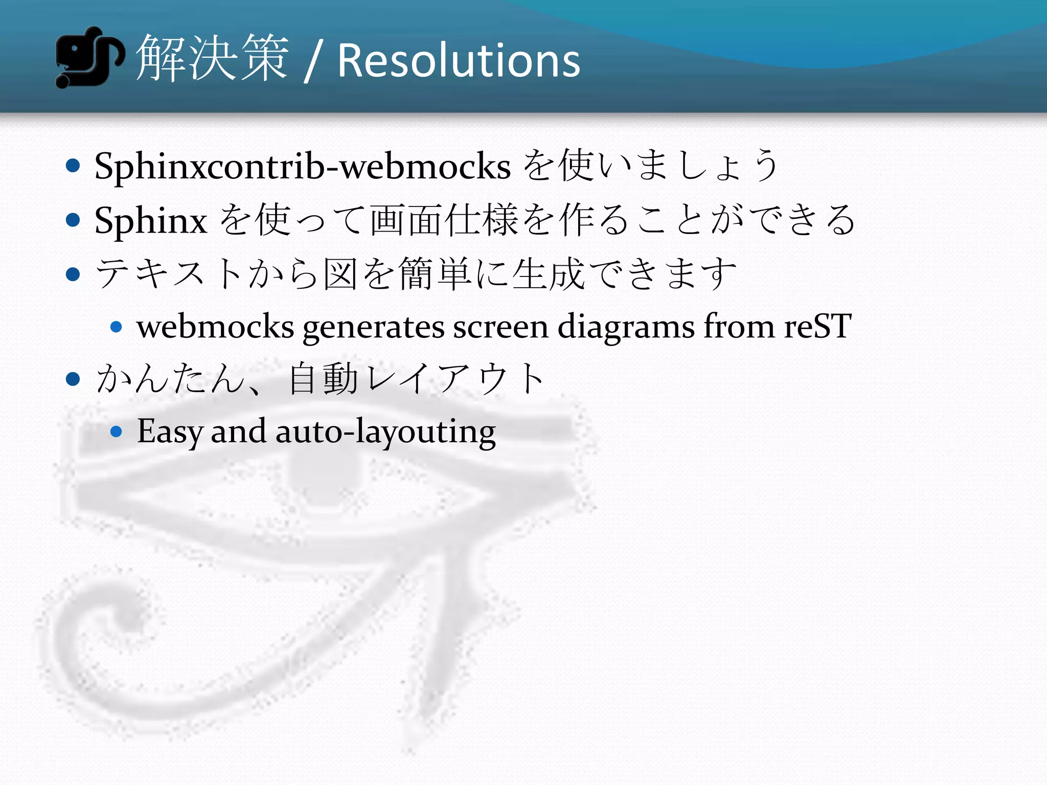 解決策 / Resolutions
 Sphinxcontrib-webmocks を使いましょう
 Sphinx を使って画面仕様を作ることができる
 テキストから図を簡単に生成できます
   webmocks generates screen diagrams from reST
 かんたん、自動レイアウト
   Easy and auto-layouting
 