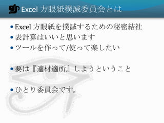 Excel 方眼紙撲滅委員会とは

 Excel 方眼紙を撲滅するための秘密結社
 表計算はいいと思います
 ツールを作って/使って楽したい


 要は『適材適所』しようということ


 ひとり委員会です。
 