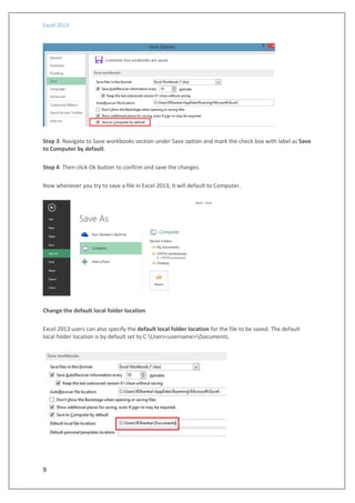 Excel 2013
9
Step 3: Navigate to Save workbooks section under Save option and mark the check box with label as Save
to Computer by default.
Step 4: Then click Ok button to confirm and save the changes.
Now whenever you try to save a file in Excel 2013, it will default to Computer.
Change the default local folder location
Excel 2013 users can also specify the default local folder location for the file to be saved. The default
local folder location is by default set to C:Users<username>Documents.
 