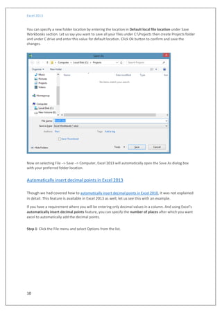 Excel 2013
10
You can specify a new folder location by entering the location in Default local file location under Save
Workbooks section. Let us say you want to save all your files under C:Projects then create Projects folder
and under C drive and enter this value for default location. Click Ok button to confirm and save the
changes.
Now on selecting File –> Save –> Computer, Excel 2013 will automatically open the Save As dialog box
with your preferred folder location.
Automatically insert decimal points in Excel 2013
Though we had covered how to automatically insert decimal points in Excel 2010, it was not explained
in detail. This feature is available in Excel 2013 as well, let us see this with an example.
If you have a requirement where you will be entering only decimal values in a column. And using Excel’s
automatically insert decimal points feature, you can specify the number of places after which you want
excel to automatically add the decimal points.
Step 1: Click the File menu and select Options from the list.
 