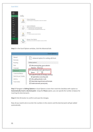 Excel 2013
11
Step 2: In the Excel Options window, click the Advanced tab.
Step 3: Navigate to Editing Options in Excel Options screen then mark the checkbox with caption as
Automatically insert a decimal point. Using the Places option, you can specify the number of places for
inserting the decimal point.
Step 4: Click Ok button to confirm and save the changes.
Now all you need to do is to enter the numbers in the column and the decimal point will get added
automatically.
 