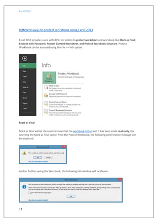 Excel 2013
12
Different ways to protect workbook using Excel 2013
Excel 2013 provides users with different option to protect worksheet and workbook like Mark as Final,
Encrypt with Password, Protect Current Worksheet, and Protect Workbook Structure. Protect
Workbook can be accessed using the File –> Info option.
Mark as Final
Mark as Final will let the readers know that the workbook is final and it has been made read-only. On
selecting the Mark as Final option from the Protect Workbook, the following confirmation message will
be displayed.
And on further saving the Workbook, the following info window will be shown.
 