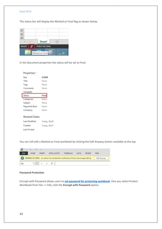 Excel 2013
13
The status bar will display the Marked as Final flag as shown below.
In the document properties the status will be set to Final.
You can still edit a Marked as Final workbook by clicking the Edit Anyway button available at the top.
Password Protection
Encrypt with Password allows users to set password for protecting workbook. One you select Protect
Workbook from File –> Info, click the Encrypt with Password option.
 