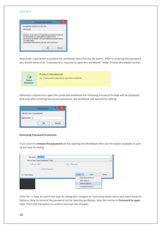 Excel 2013
14
Now enter a password to protect the workbook then click the Ok button. After re-entering the password
you would notice that “A password is required to open this workbook” under Protect Workbook section.
Whenever anyone tries open the protected workbook the following Password Prompt will be displayed.
And only after entering the correct password, the workbook will opened for editing.
Removing Password Protection
If you want to remove the password set for opening the Workbook then use the option available as part
of the Save As dialog.
Click File –> Save As and in the Save As dialog box, navigate to Tools drop down menu and select General
Options. Now to remove the password set for opening workbook, clear the entries in Password to open
field. Then click Ok button to confirm and save the changes.
 