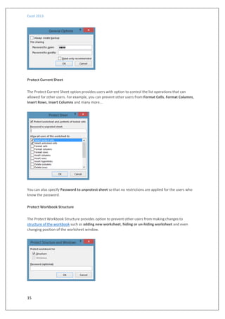 Excel 2013
15
Protect Current Sheet
The Protect Current Sheet option provides users with option to control the list operations that can
allowed for other users. For example, you can prevent other users from Format Cells, Format Columns,
Insert Rows, Insert Columns and many more...
You can also specify Password to unprotect sheet so that no restrictions are applied for the users who
know the password.
Protect Workbook Structure
The Protect Workbook Structure provides option to prevent other users from making changes to
structure of the workbook such as adding new worksheet, hiding or un-hiding worksheet and even
changing position of the worksheet window.
 