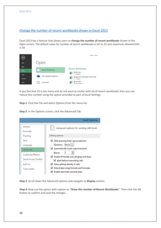 Excel 2013
16
Change the number of recent workbooks shown in Excel 2013
Excel 2013 has a feature that allows users to change the number of recent workbooks shown in the
Open screen. The default value for number of recent workbooks is set to 25 and maximum allowed limit
is 50
If you feel that 25 is too many and do not want to clutter with lot of recent workbooks then you can
reduce this number using the option provided as part of Excel Settings.
Step 1: Click the File and select Options from the menu list.
Step 2: In the Options screen, click the Advanced Tab.
Step 3: Scroll down the Advanced options and navigate to Display section.
Step 4: Now use the option with caption as “Show this number of Recent Workbooks”. Then click the OK
button to confirm and save the changes.
 