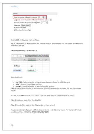 Excel 2013
17
Excel 2013: Find out age from birthdate
Let us say you want to determine the age from the entered birthdate then you can use the below formula
to find out the age
=ROUND(DAYS360(C5,NOW())/365,0)
Functions Used:-
 DAYS360 – Returns number of days between two dates based on a 360-day year.
 NOW – Returns Current date and time
 ROUND – Rounds a number to specified number of digits.
Step 1: Use DAYS360 function to determine the difference between the birthdate (C5) and Current date
(NOW)
E.g. For birth day entered as “23/12/2007” (C5), the result for =(DAYS360(C5,NOW())) is 1978
Step 2: Divide the result from step 1 by 365.
Step 3: Round of the result of step 2 by number of digits set to 0.
You can avoid step 3, if you set cell formatting to Number with 0 decimal places. The Shortened formula
would be without ROUND i.e.. DAYS360(C5,NOW())/365
 
